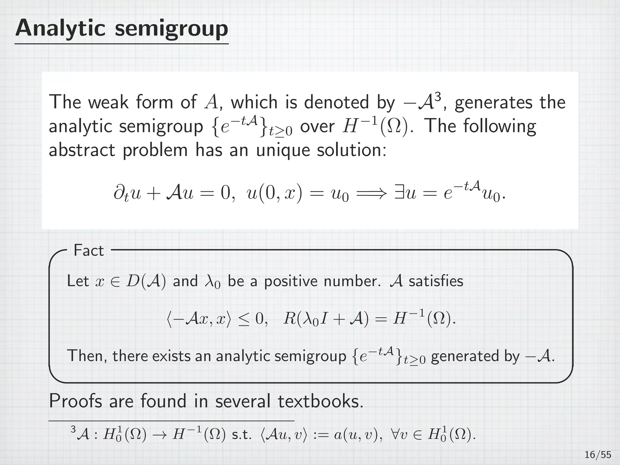 Analytic semigroup
The weak form of A, which is denoted by −A3
, generates the
analytic semigroup {e−tA
}t≥0 over H−1
(Ω). The following
abstract problem has an unique solution:
∂tu + Au = 0, u(0, x) = u0 =⇒ ∃u = e−tA
u0.
Fact 
Let x ∈ D(A) and λ0 be a positive number. A satisﬁes
⟨−Ax, x⟩ ≤ 0, R(λ0I + A) = H−1
(Ω).
Then, there exists an analytic semigroup {e−tA
}t≥0 generated by −A.
 
Proofs are found in several textbooks.
3
A : H1
0 (Ω) → H−1
(Ω) s.t. ⟨Au, v⟩ := a(u, v), ∀v ∈ H1
0 (Ω).
16/55
 