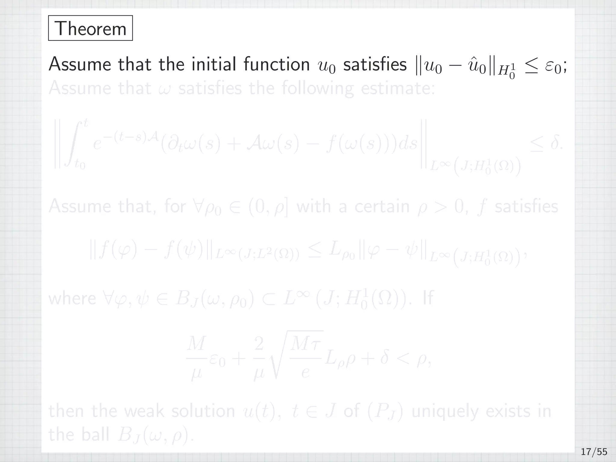 Theorem
Assume that the initial function u0 satisﬁes ∥u0 − ˆu0∥H1
0
≤ ε0;
Assume that ω satisﬁes the following estimate:
∫ t
t0
e−(t−s)A
(∂tω(s) + Aω(s) − f(ω(s)))ds
L∞
(J;H1
0 (Ω))
≤ δ.
Assume that, for ∀ρ0 ∈ (0, ρ] with a certain ρ  0, f satisﬁes
∥f(φ) − f(ψ)∥L∞(J;L2(Ω)) ≤ Lρ0 ∥φ − ψ∥L∞
(J;H1
0 (Ω)),
where ∀φ, ψ ∈ BJ (ω, ρ0) ⊂ L∞
(J; H1
0 (Ω)). If
M
µ
ε0 +
2
µ
√
Mτ
e
Lρρ + δ  ρ,
then the weak solution u(t), t ∈ J of (PJ ) uniquely exists in
the ball BJ (ω, ρ).
17/55
 