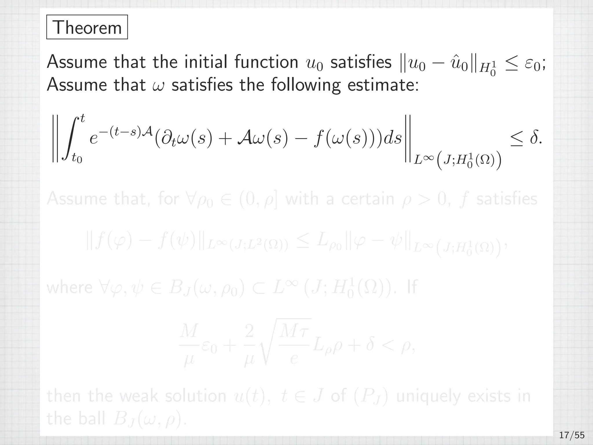 Theorem
Assume that the initial function u0 satisﬁes ∥u0 − ˆu0∥H1
0
≤ ε0;
Assume that ω satisﬁes the following estimate:
∫ t
t0
e−(t−s)A
(∂tω(s) + Aω(s) − f(ω(s)))ds
L∞
(J;H1
0 (Ω))
≤ δ.
Assume that, for ∀ρ0 ∈ (0, ρ] with a certain ρ  0, f satisﬁes
∥f(φ) − f(ψ)∥L∞(J;L2(Ω)) ≤ Lρ0 ∥φ − ψ∥L∞
(J;H1
0 (Ω)),
where ∀φ, ψ ∈ BJ (ω, ρ0) ⊂ L∞
(J; H1
0 (Ω)). If
M
µ
ε0 +
2
µ
√
Mτ
e
Lρρ + δ  ρ,
then the weak solution u(t), t ∈ J of (PJ ) uniquely exists in
the ball BJ (ω, ρ).
17/55
 