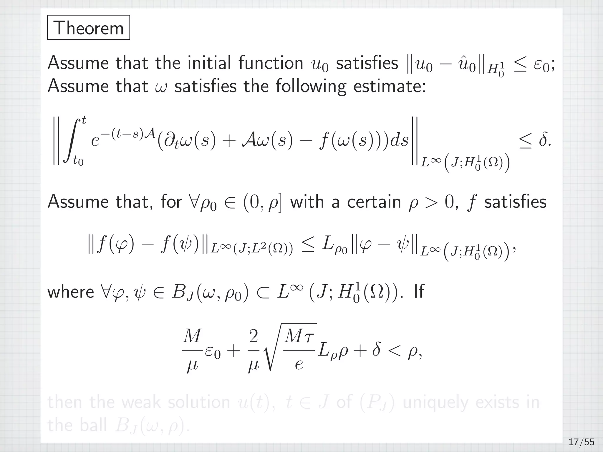 Theorem
Assume that the initial function u0 satisﬁes ∥u0 − ˆu0∥H1
0
≤ ε0;
Assume that ω satisﬁes the following estimate:
∫ t
t0
e−(t−s)A
(∂tω(s) + Aω(s) − f(ω(s)))ds
L∞
(J;H1
0 (Ω))
≤ δ.
Assume that, for ∀ρ0 ∈ (0, ρ] with a certain ρ  0, f satisﬁes
∥f(φ) − f(ψ)∥L∞(J;L2(Ω)) ≤ Lρ0 ∥φ − ψ∥L∞
(J;H1
0 (Ω)),
where ∀φ, ψ ∈ BJ (ω, ρ0) ⊂ L∞
(J; H1
0 (Ω)). If
M
µ
ε0 +
2
µ
√
Mτ
e
Lρρ + δ  ρ,
then the weak solution u(t), t ∈ J of (PJ ) uniquely exists in
the ball BJ (ω, ρ).
17/55
 