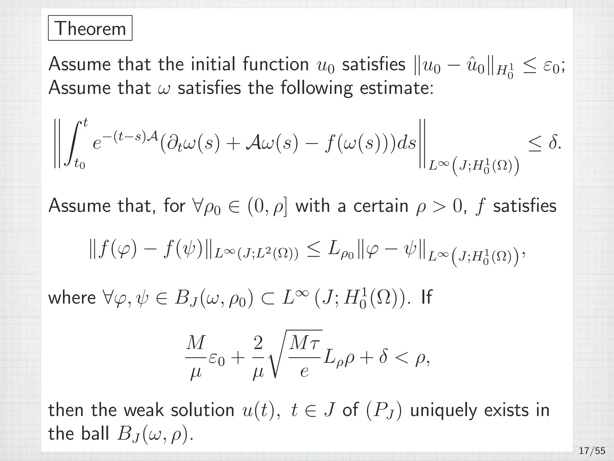 Theorem
Assume that the initial function u0 satisﬁes ∥u0 − ˆu0∥H1
0
≤ ε0;
Assume that ω satisﬁes the following estimate:
∫ t
t0
e−(t−s)A
(∂tω(s) + Aω(s) − f(ω(s)))ds
L∞
(J;H1
0 (Ω))
≤ δ.
Assume that, for ∀ρ0 ∈ (0, ρ] with a certain ρ  0, f satisﬁes
∥f(φ) − f(ψ)∥L∞(J;L2(Ω)) ≤ Lρ0 ∥φ − ψ∥L∞
(J;H1
0 (Ω)),
where ∀φ, ψ ∈ BJ (ω, ρ0) ⊂ L∞
(J; H1
0 (Ω)). If
M
µ
ε0 +
2
µ
√
Mτ
e
Lρρ + δ  ρ,
then the weak solution u(t), t ∈ J of (PJ ) uniquely exists in
the ball BJ (ω, ρ).
17/55
 