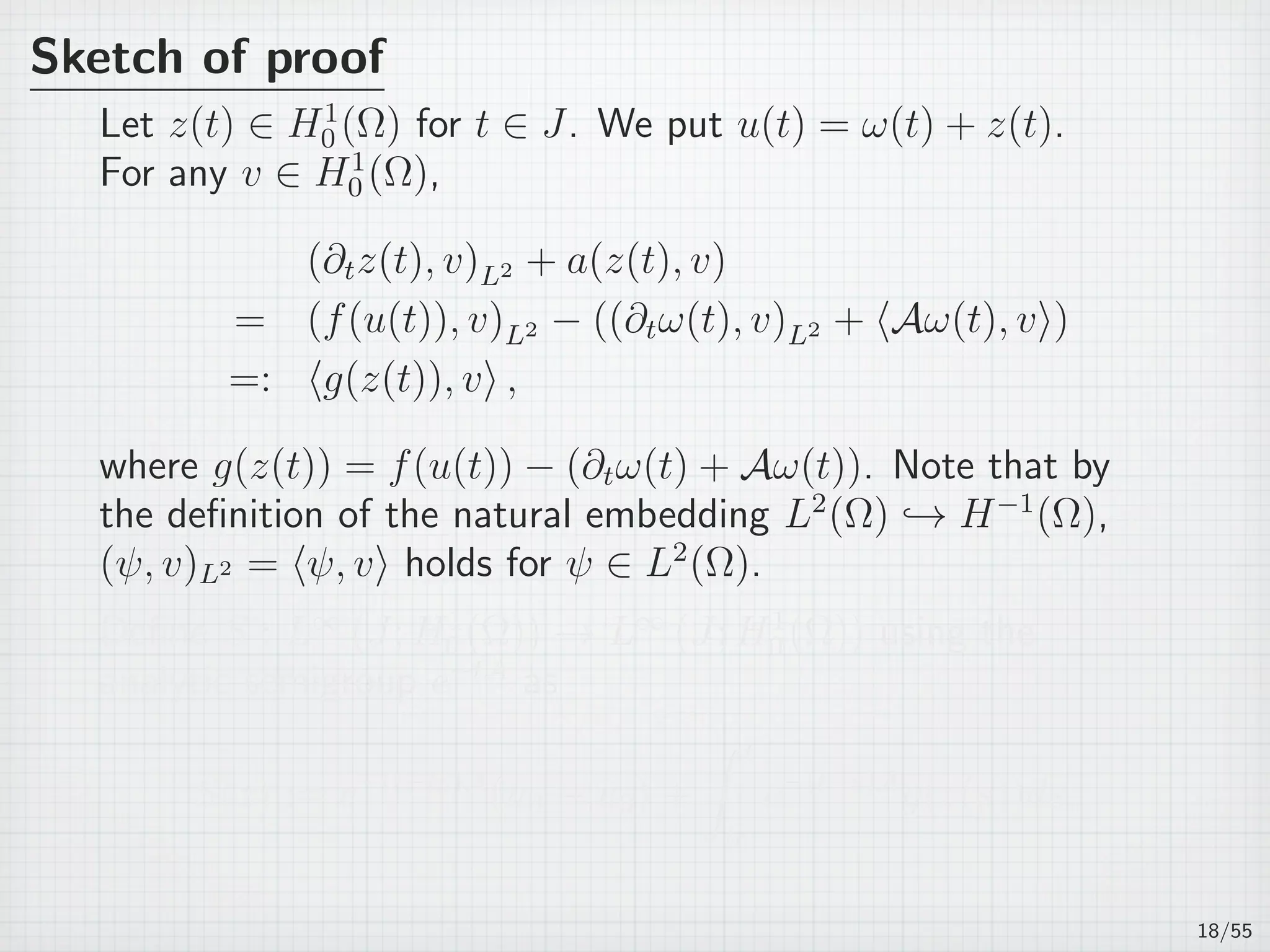 Sketch of proof
Let z(t) ∈ H1
0 (Ω) for t ∈ J. We put u(t) = ω(t) + z(t).
For any v ∈ H1
0 (Ω),
(∂tz(t), v)L2 + a(z(t), v)
= (f(u(t)), v)L2 − ((∂tω(t), v)L2 + ⟨Aω(t), v⟩)
=: ⟨g(z(t)), v⟩ ,
where g(z(t)) = f(u(t)) − (∂tω(t) + Aω(t)). Note that by
the deﬁnition of the natural embedding L2
(Ω) → H−1
(Ω),
(ψ, v)L2 = ⟨ψ, v⟩ holds for ψ ∈ L2
(Ω).
Deﬁne S : L∞
(J; H1
0 (Ω)) → L∞
(J; H1
0 (Ω)) using the
analytic semigroup e−tA
as
S(z) := e−(t−t0)A
(u0 − ˆu0) +
∫ t
t0
e−(t−s)A
g(z(s))ds.
18/55
 