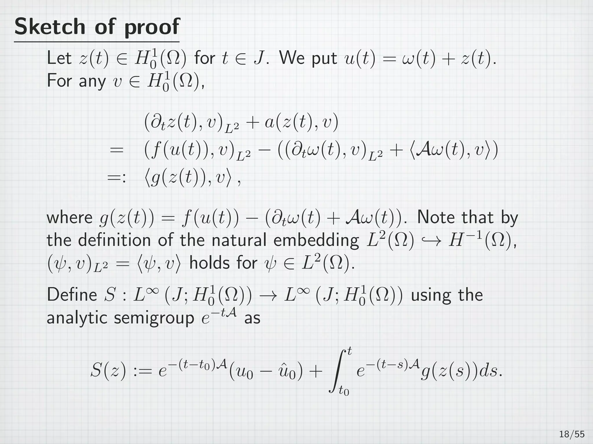 Sketch of proof
Let z(t) ∈ H1
0 (Ω) for t ∈ J. We put u(t) = ω(t) + z(t).
For any v ∈ H1
0 (Ω),
(∂tz(t), v)L2 + a(z(t), v)
= (f(u(t)), v)L2 − ((∂tω(t), v)L2 + ⟨Aω(t), v⟩)
=: ⟨g(z(t)), v⟩ ,
where g(z(t)) = f(u(t)) − (∂tω(t) + Aω(t)). Note that by
the deﬁnition of the natural embedding L2
(Ω) → H−1
(Ω),
(ψ, v)L2 = ⟨ψ, v⟩ holds for ψ ∈ L2
(Ω).
Deﬁne S : L∞
(J; H1
0 (Ω)) → L∞
(J; H1
0 (Ω)) using the
analytic semigroup e−tA
as
S(z) := e−(t−t0)A
(u0 − ˆu0) +
∫ t
t0
e−(t−s)A
g(z(s))ds.
18/55
 