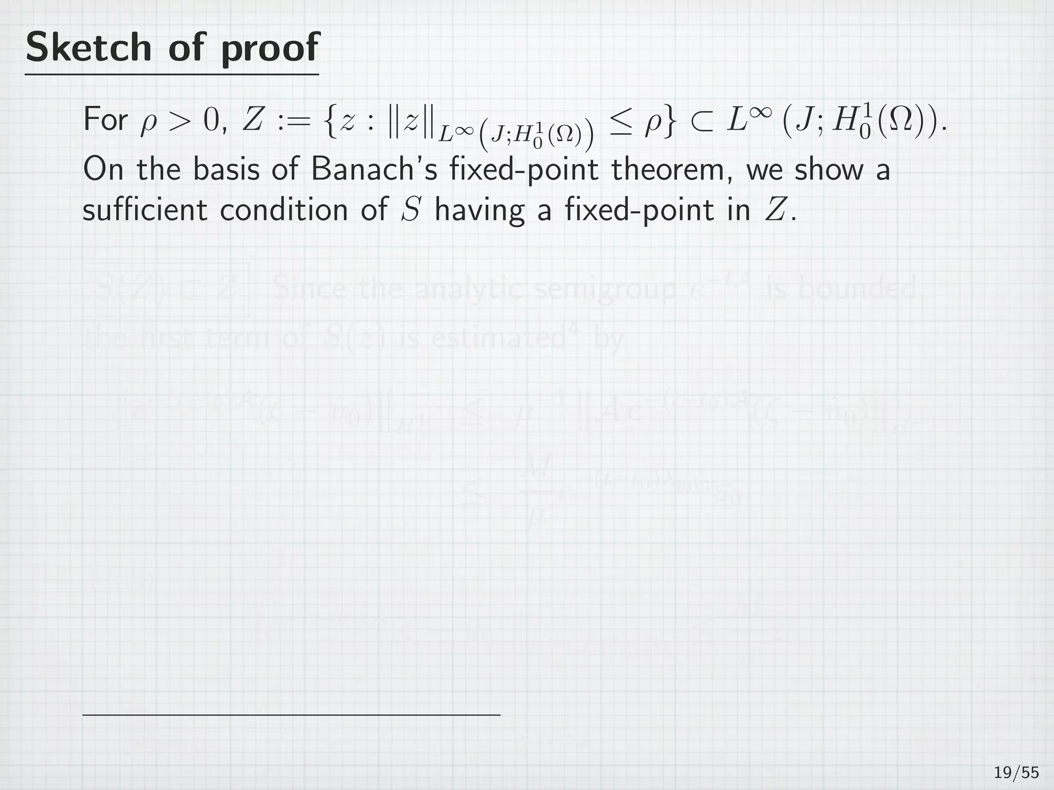 Sketch of proof
For ρ  0, Z := {z : ∥z∥L∞
(J;H1
0 (Ω)) ≤ ρ} ⊂ L∞
(J; H1
0 (Ω)).
On the basis of Banach’s ﬁxed-point theorem, we show a
suﬃcient condition of S having a ﬁxed-point in Z.
S(Z) ⊂ Z Since the analytic semigroup e−tA
is bounded,
the ﬁrst term of S(z) is estimated4
by
e−(t−t0)A
(ζ − ˆu0) H1
0
≤ µ−1
A e−(t−t0)A
(ζ − ˆu0) H−1
≤
M
µ
e−(t−t0)λmin
ε0.
Then
e−(t−t0)A
(ζ − ˆu0) L∞(J;H1
0 (Ω))
≤
M
µ
ε0.
4
µ∥u∥H1
0
≤ ∥Au∥H−1 ≤ M∥u∥H1
0
is used.
19/55
 