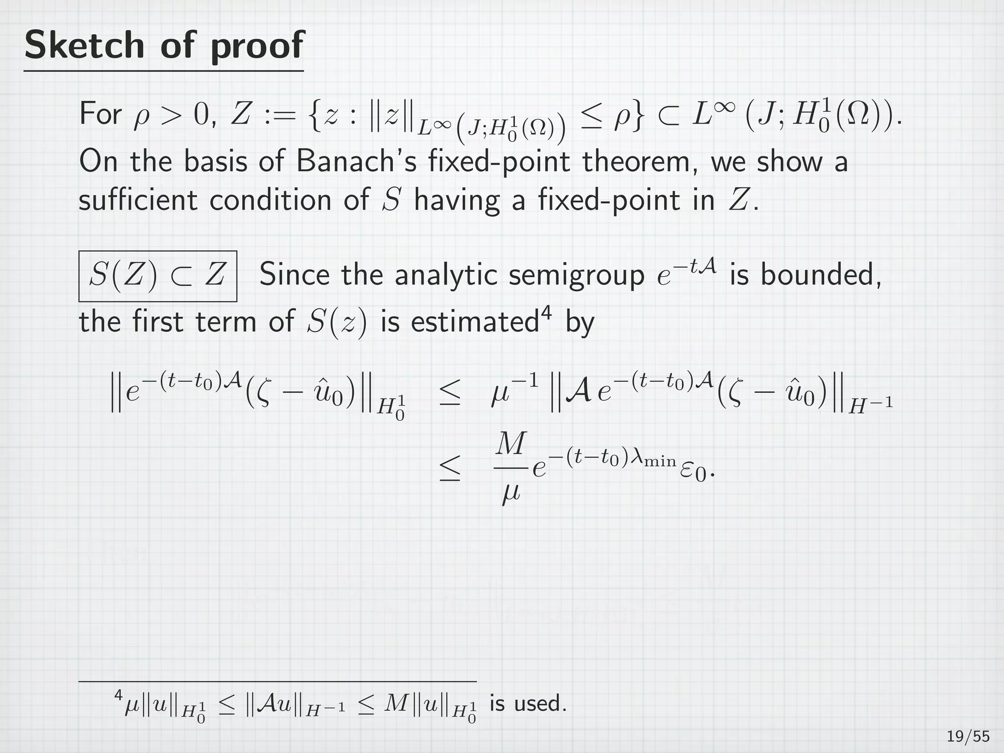 Sketch of proof
For ρ  0, Z := {z : ∥z∥L∞
(J;H1
0 (Ω)) ≤ ρ} ⊂ L∞
(J; H1
0 (Ω)).
On the basis of Banach’s ﬁxed-point theorem, we show a
suﬃcient condition of S having a ﬁxed-point in Z.
S(Z) ⊂ Z Since the analytic semigroup e−tA
is bounded,
the ﬁrst term of S(z) is estimated4
by
e−(t−t0)A
(ζ − ˆu0) H1
0
≤ µ−1
A e−(t−t0)A
(ζ − ˆu0) H−1
≤
M
µ
e−(t−t0)λmin
ε0.
Then
e−(t−t0)A
(ζ − ˆu0) L∞(J;H1
0 (Ω))
≤
M
µ
ε0.
4
µ∥u∥H1
0
≤ ∥Au∥H−1 ≤ M∥u∥H1
0
is used.
19/55
 