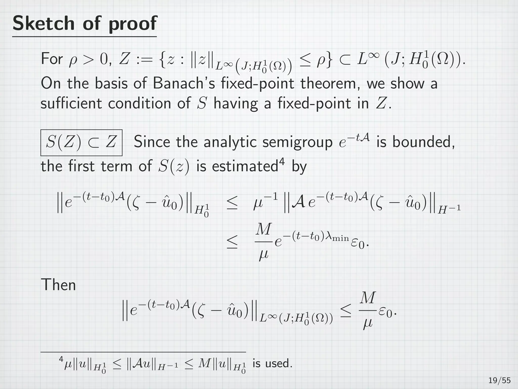 Sketch of proof
For ρ  0, Z := {z : ∥z∥L∞
(J;H1
0 (Ω)) ≤ ρ} ⊂ L∞
(J; H1
0 (Ω)).
On the basis of Banach’s ﬁxed-point theorem, we show a
suﬃcient condition of S having a ﬁxed-point in Z.
S(Z) ⊂ Z Since the analytic semigroup e−tA
is bounded,
the ﬁrst term of S(z) is estimated4
by
e−(t−t0)A
(ζ − ˆu0) H1
0
≤ µ−1
A e−(t−t0)A
(ζ − ˆu0) H−1
≤
M
µ
e−(t−t0)λmin
ε0.
Then
e−(t−t0)A
(ζ − ˆu0) L∞(J;H1
0 (Ω))
≤
M
µ
ε0.
4
µ∥u∥H1
0
≤ ∥Au∥H−1 ≤ M∥u∥H1
0
is used.
19/55
 