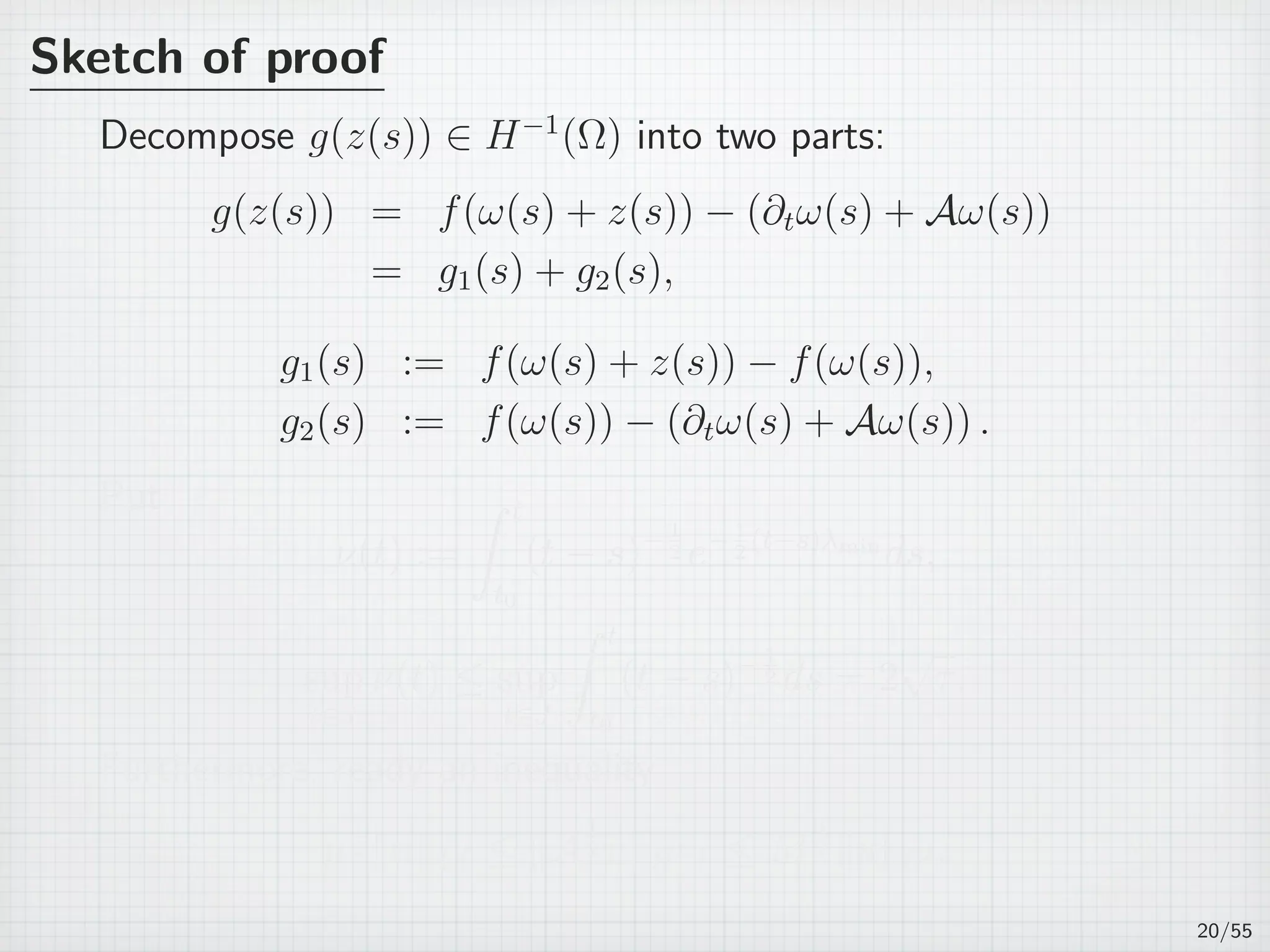 Sketch of proof
Decompose g(z(s)) ∈ H−1
(Ω) into two parts:
g(z(s)) = f(ω(s) + z(s)) − (∂tω(s) + Aω(s))
= g1(s) + g2(s),
g1(s) := f(ω(s) + z(s)) − f(ω(s)),
g2(s) := f(ω(s)) − (∂tω(s) + Aω(s)) .
Put
ν(t) :=
∫ t
t0
(t − s)−1
2 e−1
2
(t−s)λmin
ds,
sup
t∈J
ν(t) ≤ sup
t∈J
∫ t
t0
(t − s)− 1
2 ds = 2
√
τ.
Furthermore, ready an inequality
µ
1
2 ∥u∥L2 ≤ ∥A
1
2 u∥H−1 ≤ M
1
2 ∥u∥L2 .
20/55
 