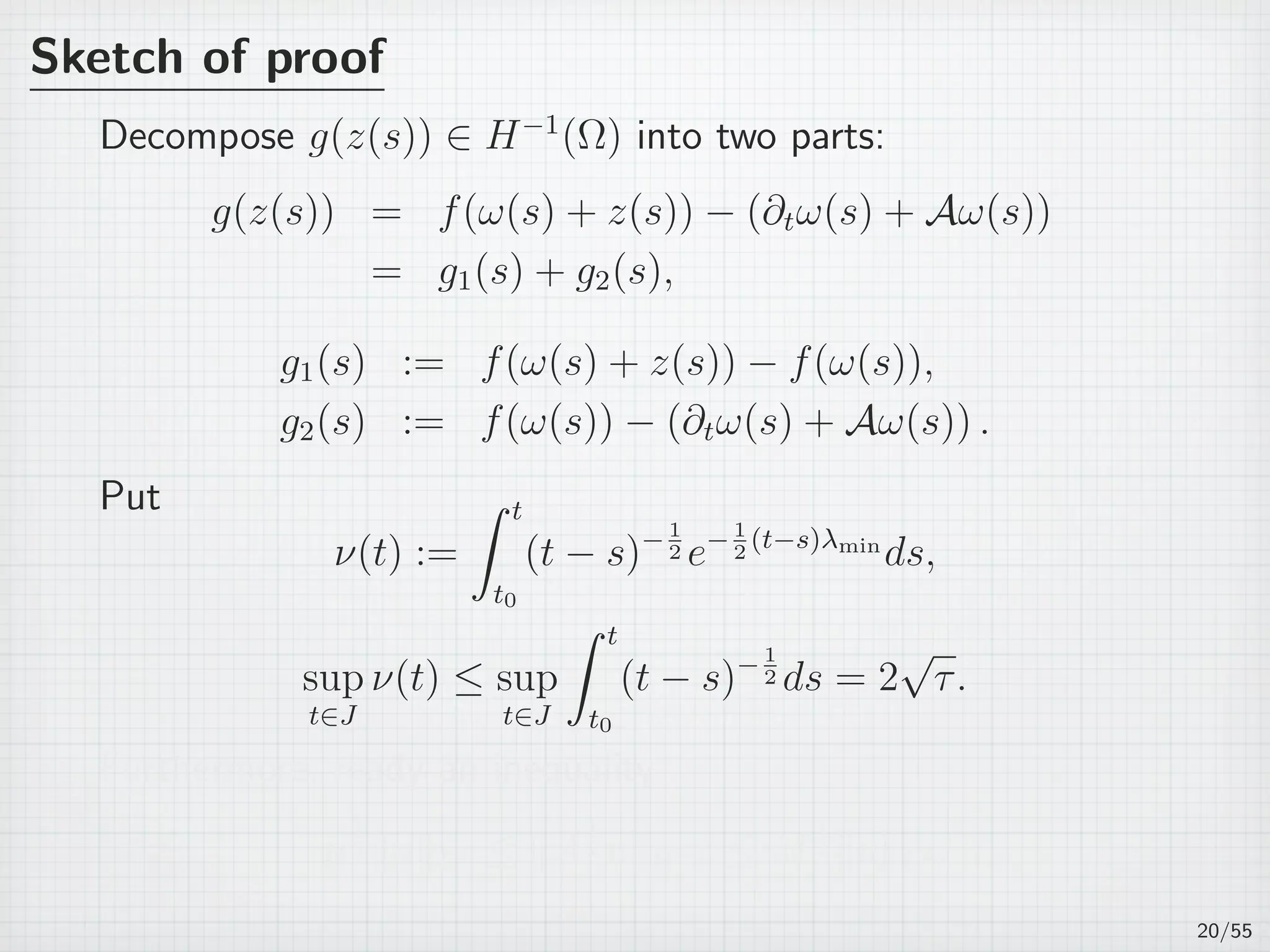 Sketch of proof
Decompose g(z(s)) ∈ H−1
(Ω) into two parts:
g(z(s)) = f(ω(s) + z(s)) − (∂tω(s) + Aω(s))
= g1(s) + g2(s),
g1(s) := f(ω(s) + z(s)) − f(ω(s)),
g2(s) := f(ω(s)) − (∂tω(s) + Aω(s)) .
Put
ν(t) :=
∫ t
t0
(t − s)−1
2 e−1
2
(t−s)λmin
ds,
sup
t∈J
ν(t) ≤ sup
t∈J
∫ t
t0
(t − s)− 1
2 ds = 2
√
τ.
Furthermore, ready an inequality
µ
1
2 ∥u∥L2 ≤ ∥A
1
2 u∥H−1 ≤ M
1
2 ∥u∥L2 .
20/55
 