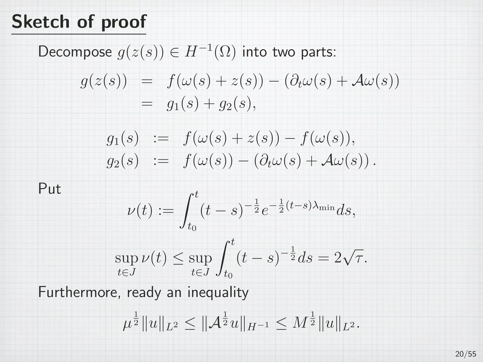 Sketch of proof
Decompose g(z(s)) ∈ H−1
(Ω) into two parts:
g(z(s)) = f(ω(s) + z(s)) − (∂tω(s) + Aω(s))
= g1(s) + g2(s),
g1(s) := f(ω(s) + z(s)) − f(ω(s)),
g2(s) := f(ω(s)) − (∂tω(s) + Aω(s)) .
Put
ν(t) :=
∫ t
t0
(t − s)−1
2 e−1
2
(t−s)λmin
ds,
sup
t∈J
ν(t) ≤ sup
t∈J
∫ t
t0
(t − s)− 1
2 ds = 2
√
τ.
Furthermore, ready an inequality
µ
1
2 ∥u∥L2 ≤ ∥A
1
2 u∥H−1 ≤ M
1
2 ∥u∥L2 .
20/55
 