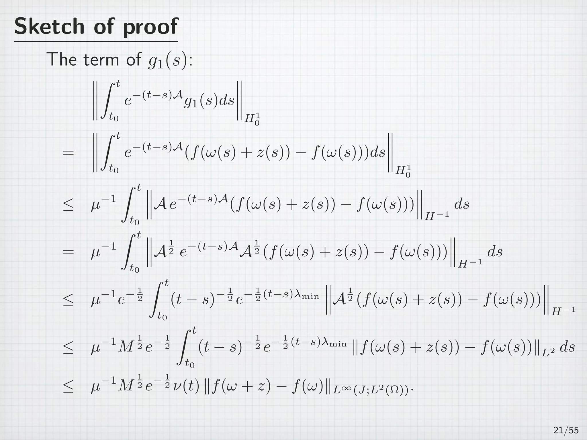 Sketch of proof
The term of g1(s):
∫ t
t0
e−(t−s)A
g1(s)ds
H1
0
=
∫ t
t0
e−(t−s)A
(f(ω(s) + z(s)) − f(ω(s)))ds
H1
0
≤ µ−1
∫ t
t0
A e−(t−s)A
(f(ω(s) + z(s)) − f(ω(s)))
H−1
ds
= µ−1
∫ t
t0
A
1
2 e−(t−s)A
A
1
2 (f(ω(s) + z(s)) − f(ω(s)))
H−1
ds
≤ µ−1
e− 1
2
∫ t
t0
(t − s)− 1
2 e− 1
2 (t−s)λmin
A
1
2 (f(ω(s) + z(s)) − f(ω(s)))
H−1
≤ µ−1
M
1
2 e− 1
2
∫ t
t0
(t − s)− 1
2 e− 1
2 (t−s)λmin
∥f(ω(s) + z(s)) − f(ω(s))∥L2 ds
≤ µ−1
M
1
2 e− 1
2 ν(t) ∥f(ω + z) − f(ω)∥L∞(J;L2(Ω)).
21/55
 