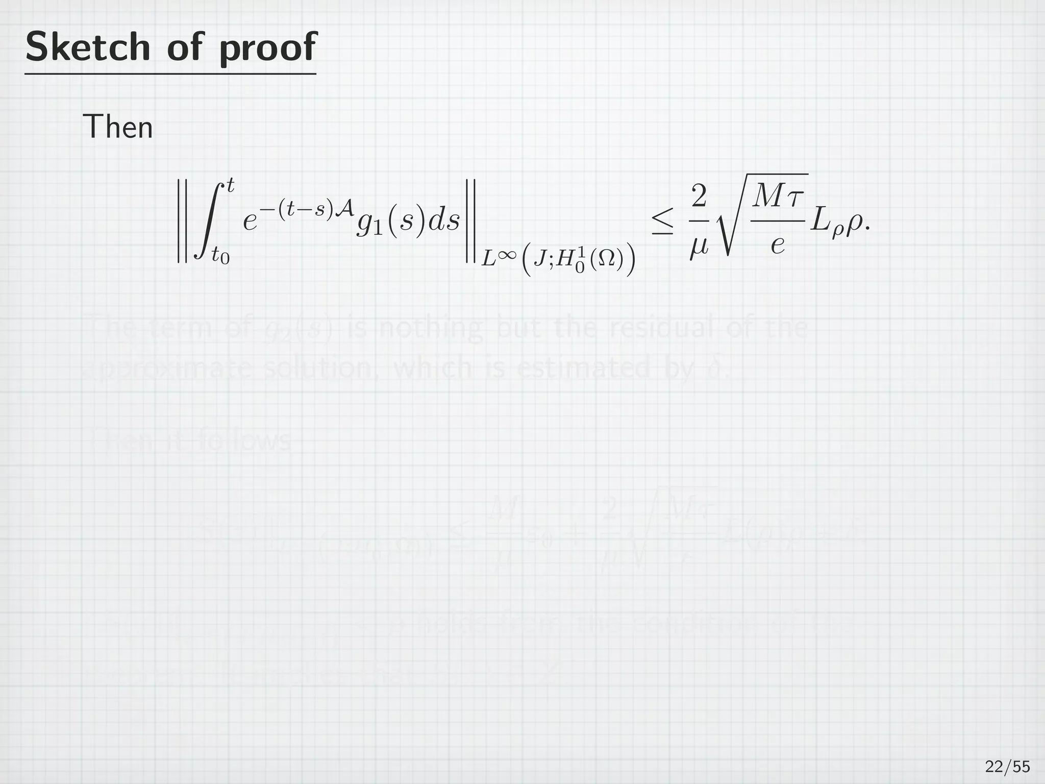 Sketch of proof
Then
∫ t
t0
e−(t−s)A
g1(s)ds
L∞
(J;H1
0 (Ω))
≤
2
µ
√
Mτ
e
Lρρ.
The term of g2(s) is nothing but the residual of the
approximate solution, which is estimated by δ.
Then it follows
∥S(z)∥L∞
(J;H1
0 (Ω)) ≤
M
µ
ε0 +
2
µ
√
Mτ
e
L(ρ)ρ + δ.
∥S(z)∥L∞
(J;H1
0 (Ω))  ρ holds from the condition of the
theorem. It implies that S(z) ∈ Z.
22/55
 