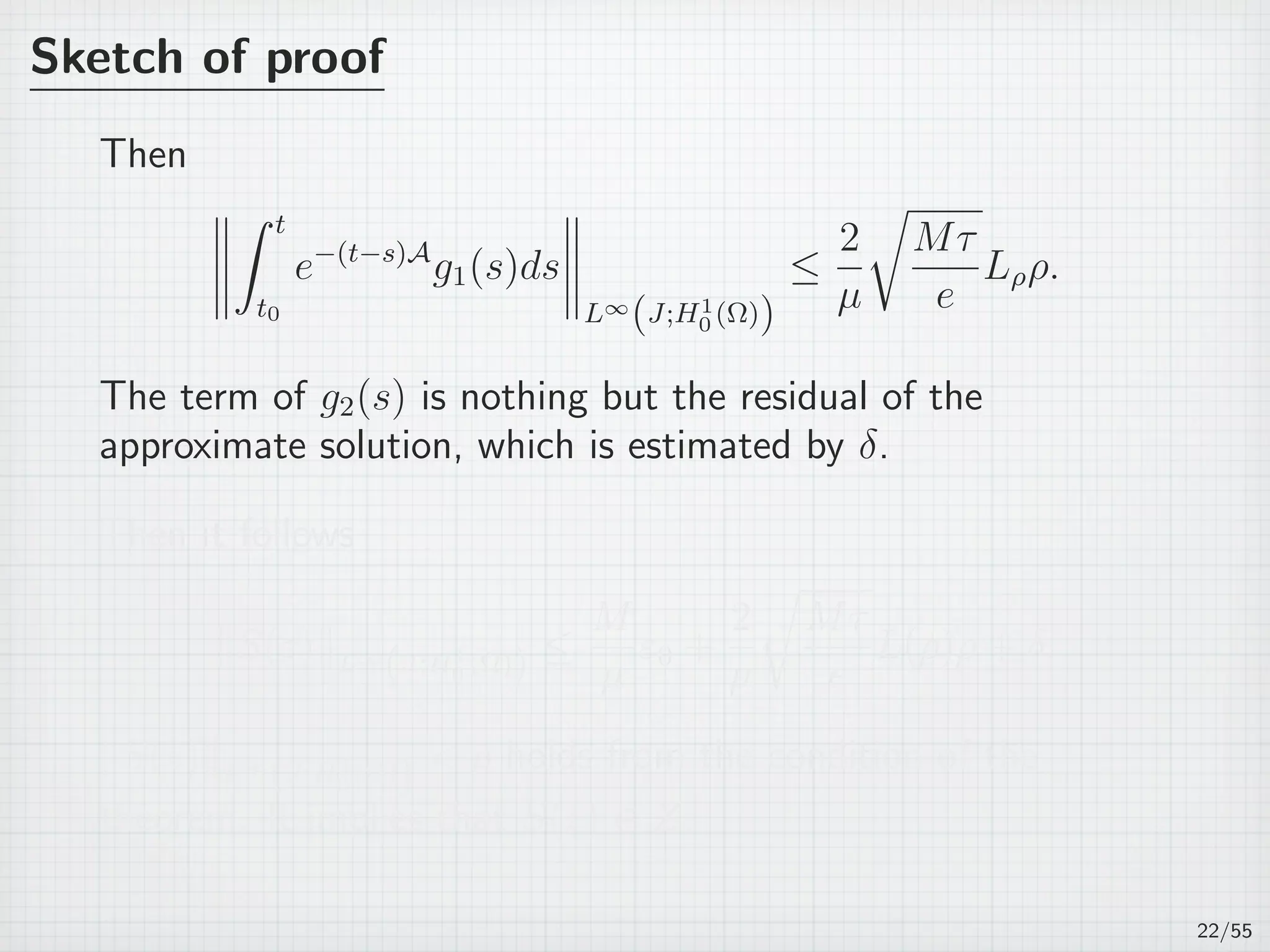 Sketch of proof
Then
∫ t
t0
e−(t−s)A
g1(s)ds
L∞
(J;H1
0 (Ω))
≤
2
µ
√
Mτ
e
Lρρ.
The term of g2(s) is nothing but the residual of the
approximate solution, which is estimated by δ.
Then it follows
∥S(z)∥L∞
(J;H1
0 (Ω)) ≤
M
µ
ε0 +
2
µ
√
Mτ
e
L(ρ)ρ + δ.
∥S(z)∥L∞
(J;H1
0 (Ω))  ρ holds from the condition of the
theorem. It implies that S(z) ∈ Z.
22/55
 