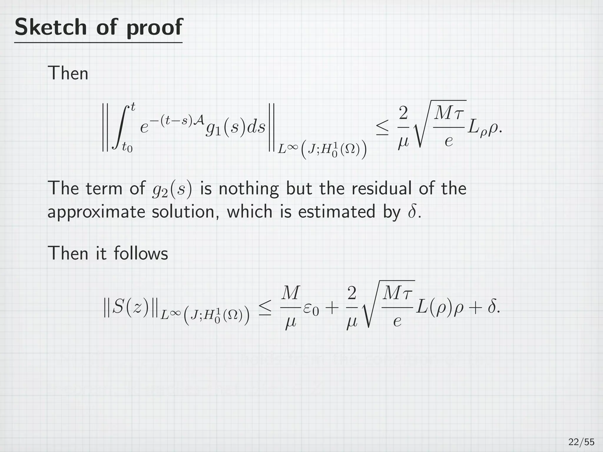 Sketch of proof
Then
∫ t
t0
e−(t−s)A
g1(s)ds
L∞
(J;H1
0 (Ω))
≤
2
µ
√
Mτ
e
Lρρ.
The term of g2(s) is nothing but the residual of the
approximate solution, which is estimated by δ.
Then it follows
∥S(z)∥L∞
(J;H1
0 (Ω)) ≤
M
µ
ε0 +
2
µ
√
Mτ
e
L(ρ)ρ + δ.
∥S(z)∥L∞
(J;H1
0 (Ω))  ρ holds from the condition of the
theorem. It implies that S(z) ∈ Z.
22/55
 