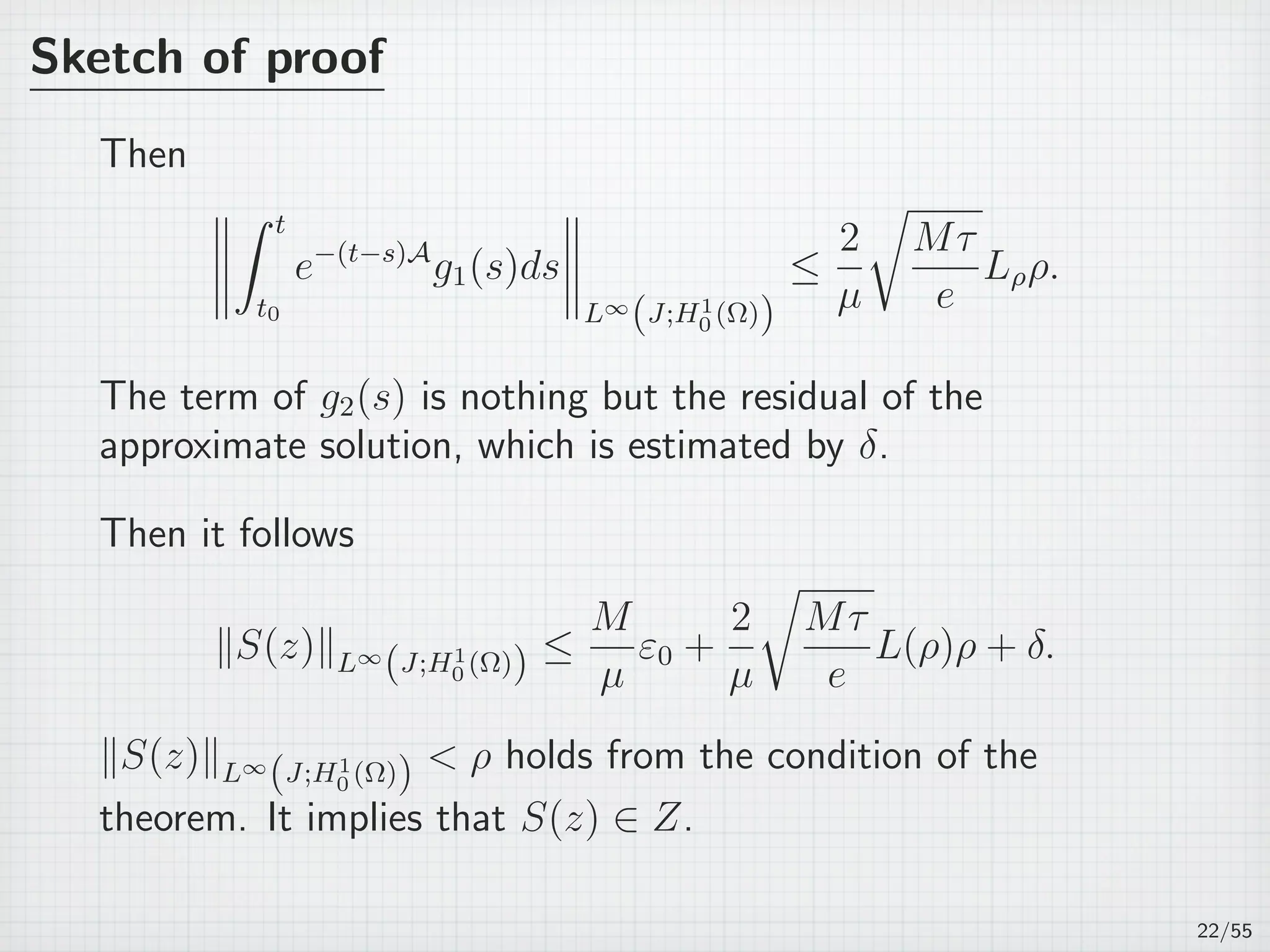 Sketch of proof
Then
∫ t
t0
e−(t−s)A
g1(s)ds
L∞
(J;H1
0 (Ω))
≤
2
µ
√
Mτ
e
Lρρ.
The term of g2(s) is nothing but the residual of the
approximate solution, which is estimated by δ.
Then it follows
∥S(z)∥L∞
(J;H1
0 (Ω)) ≤
M
µ
ε0 +
2
µ
√
Mτ
e
L(ρ)ρ + δ.
∥S(z)∥L∞
(J;H1
0 (Ω))  ρ holds from the condition of the
theorem. It implies that S(z) ∈ Z.
22/55
 