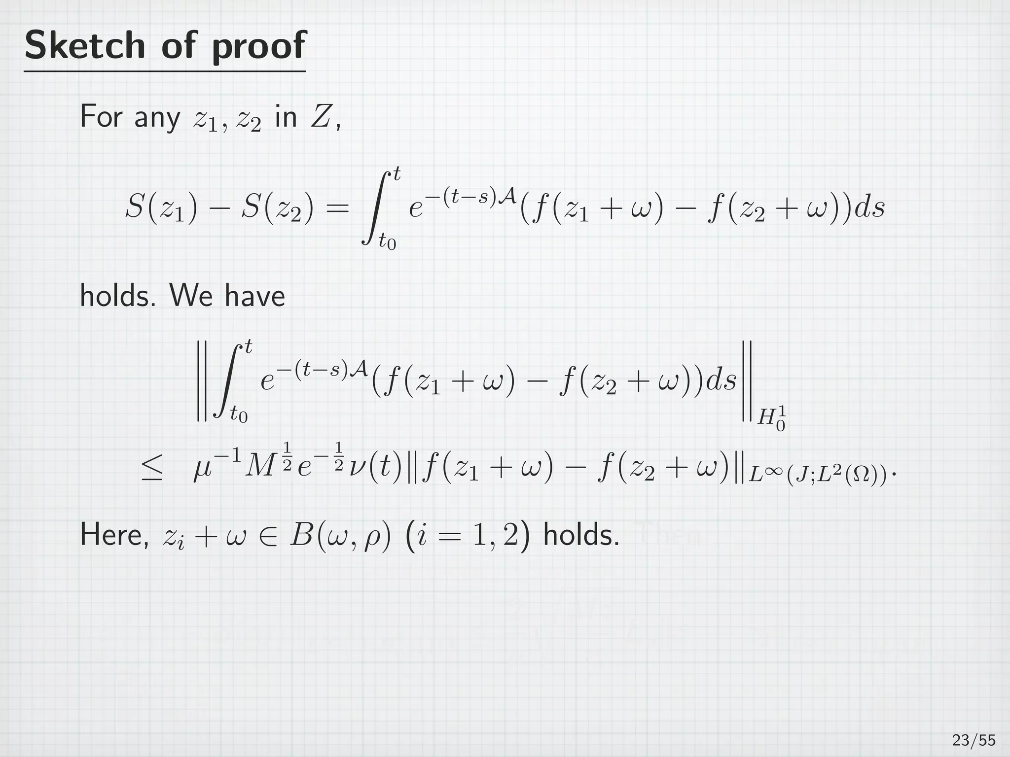 Sketch of proof
For any z1, z2 in Z,
S(z1) − S(z2) =
∫ t
t0
e−(t−s)A
(f(z1 + ω) − f(z2 + ω))ds
holds. We have
∫ t
t0
e−(t−s)A
(f(z1 + ω) − f(z2 + ω))ds
H1
0
≤ µ−1
M
1
2 e−1
2 ν(t)∥f(z1 + ω) − f(z2 + ω)∥L∞(J;L2(Ω)).
Here, zi + ω ∈ B(ω, ρ) (i = 1, 2) holds. Then
∥S(z1) − S(z2)∥L∞
(J;H1
0 (Ω)) ≤
2
µ
√
Mτ
e
Lρ∥z1 − z2∥L∞
(J;H1
0 (Ω)).
23/55
 