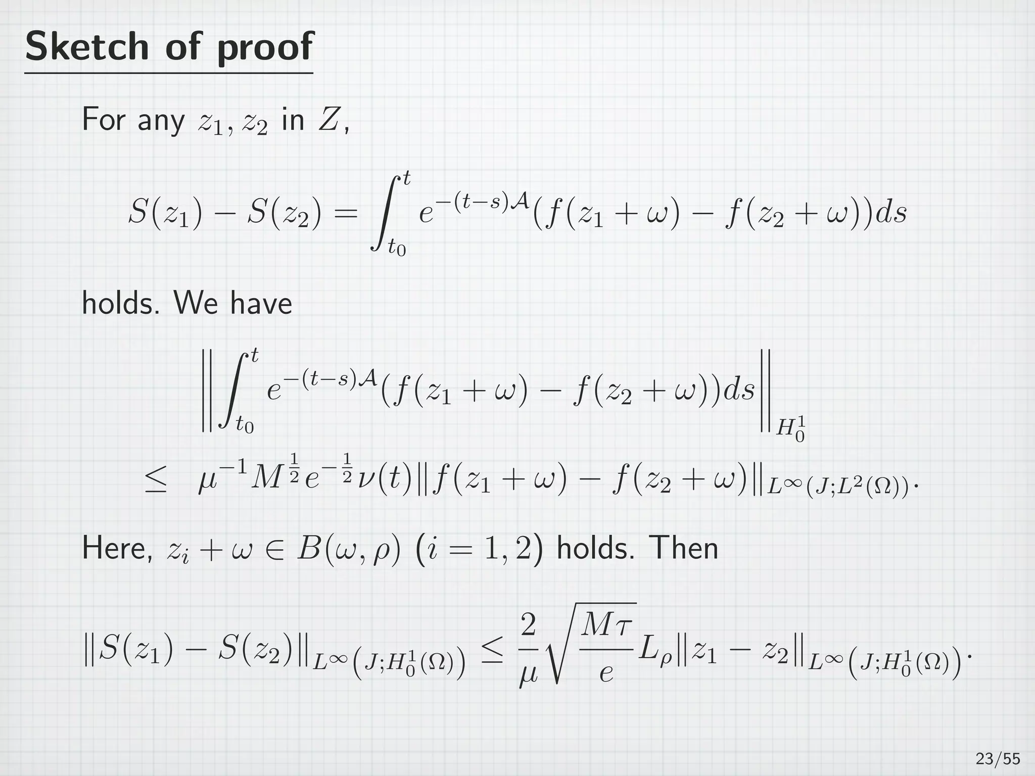 Sketch of proof
For any z1, z2 in Z,
S(z1) − S(z2) =
∫ t
t0
e−(t−s)A
(f(z1 + ω) − f(z2 + ω))ds
holds. We have
∫ t
t0
e−(t−s)A
(f(z1 + ω) − f(z2 + ω))ds
H1
0
≤ µ−1
M
1
2 e−1
2 ν(t)∥f(z1 + ω) − f(z2 + ω)∥L∞(J;L2(Ω)).
Here, zi + ω ∈ B(ω, ρ) (i = 1, 2) holds. Then
∥S(z1) − S(z2)∥L∞
(J;H1
0 (Ω)) ≤
2
µ
√
Mτ
e
Lρ∥z1 − z2∥L∞
(J;H1
0 (Ω)).
23/55
 