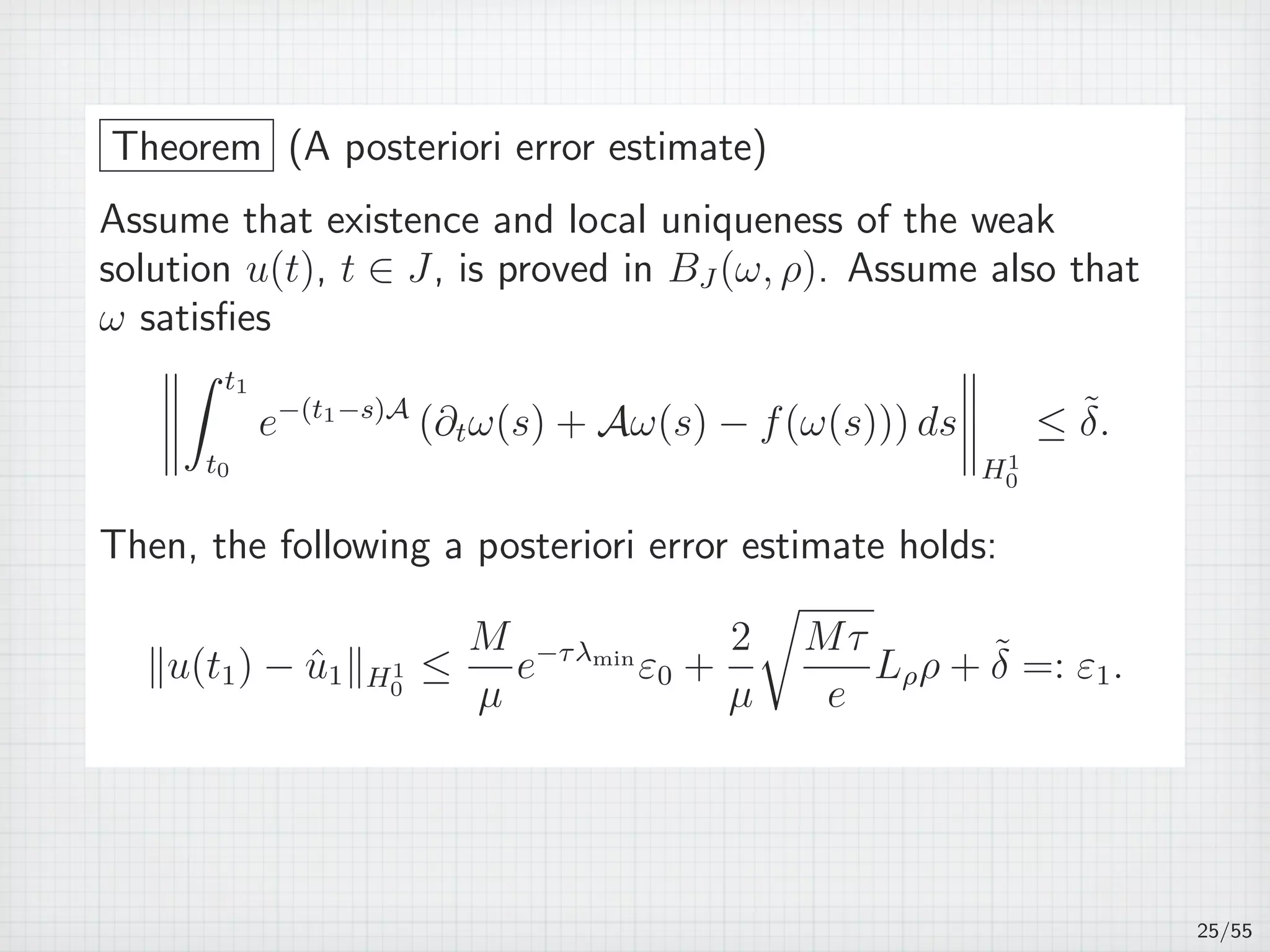 Theorem (A posteriori error estimate)
Assume that existence and local uniqueness of the weak
solution u(t), t ∈ J, is proved in BJ (ω, ρ). Assume also that
ω satisﬁes
∫ t1
t0
e−(t1−s)A
(∂tω(s) + Aω(s) − f(ω(s))) ds
H1
0
≤ ˜δ.
Then, the following a posteriori error estimate holds:
∥u(t1) − ˆu1∥H1
0
≤
M
µ
e−τλmin
ε0 +
2
µ
√
Mτ
e
Lρρ + ˜δ =: ε1.
25/55
 