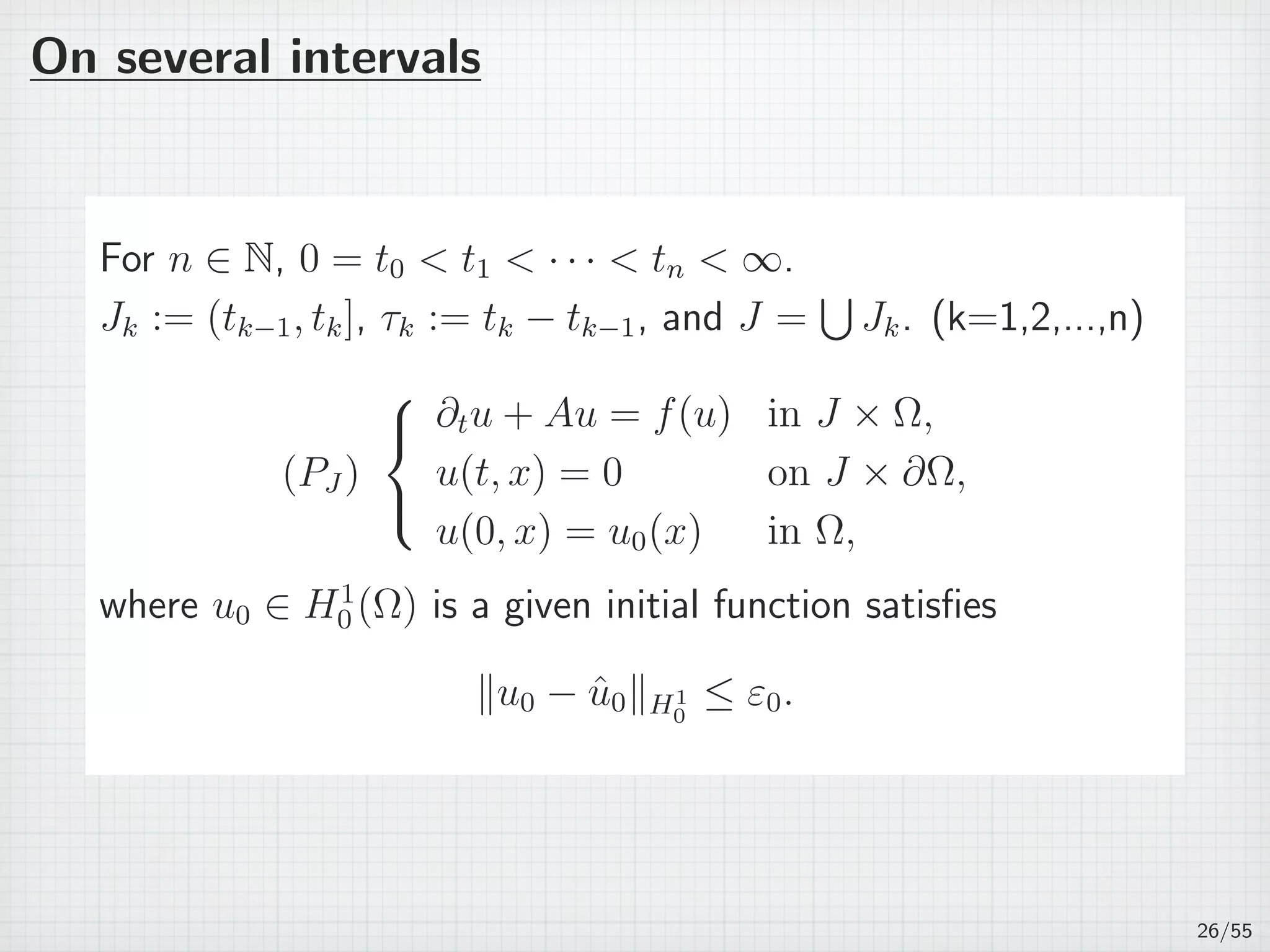 On several intervals
For n ∈ N, 0 = t0  t1  · · ·  tn  ∞.
Jk := (tk−1, tk], τk := tk − tk−1, and J =
∪
Jk. (k=1,2,...,n)
(PJ )



∂tu + Au = f(u) in J × Ω,
u(t, x) = 0 on J × ∂Ω,
u(0, x) = u0(x) in Ω,
where u0 ∈ H1
0 (Ω) is a given initial function satisﬁes
∥u0 − ˆu0∥H1
0
≤ ε0.
26/55
 