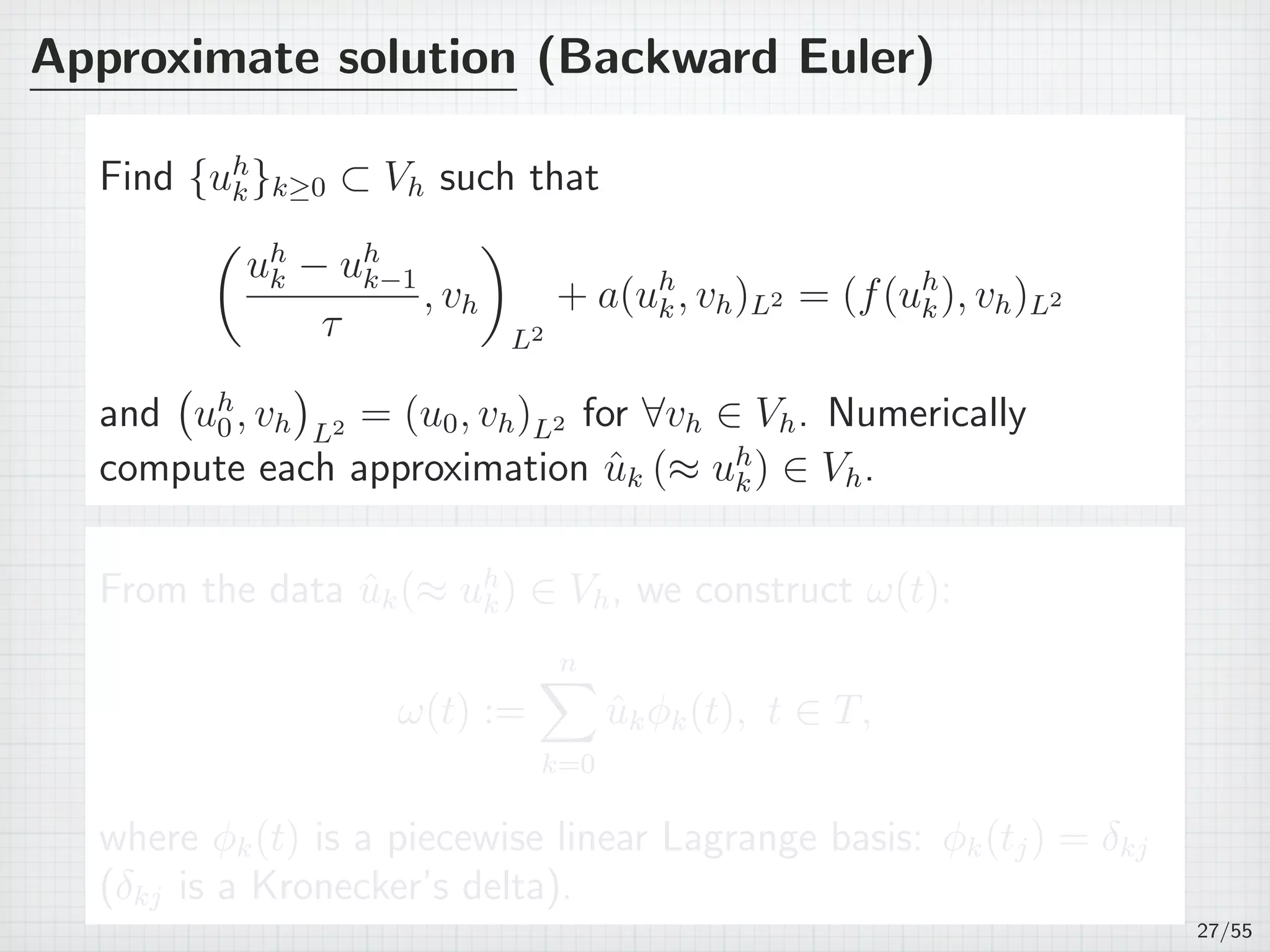 Approximate solution (Backward Euler)
Find {uh
k}k≥0 ⊂ Vh such that
(
uh
k − uh
k−1
τ
, vh
)
L2
+ a(uh
k, vh)L2 = (f(uh
k), vh)L2
and
(
uh
0, vh
)
L2 = (u0, vh)L2 for ∀vh ∈ Vh. Numerically
compute each approximation ˆuk (≈ uh
k) ∈ Vh.
From the data ˆuk(≈ uh
k) ∈ Vh, we construct ω(t):
ω(t) :=
n∑
k=0
ˆukϕk(t), t ∈ T,
where ϕk(t) is a piecewise linear Lagrange basis: ϕk(tj) = δkj
(δkj is a Kronecker’s delta).
27/55
 