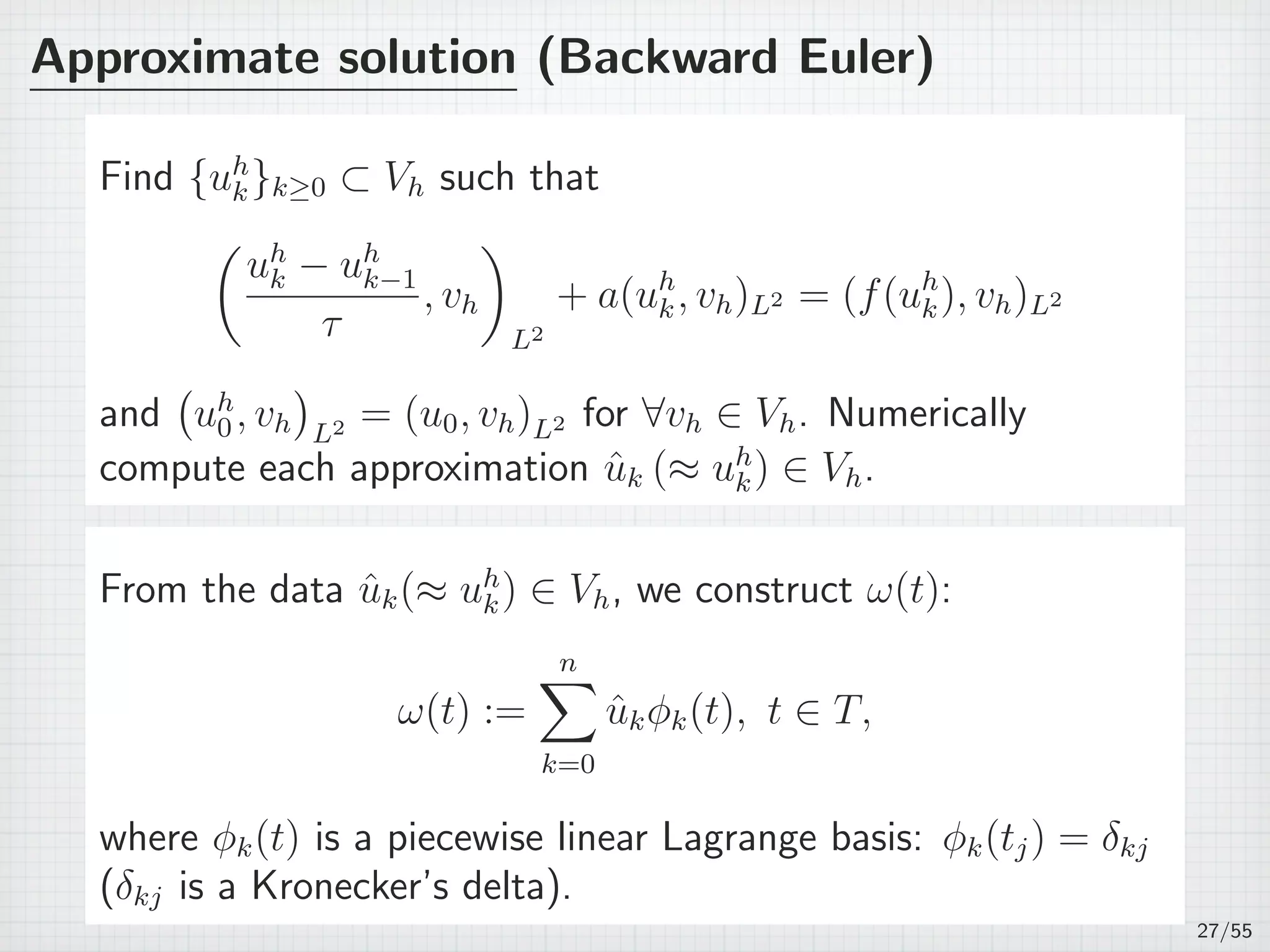 Approximate solution (Backward Euler)
Find {uh
k}k≥0 ⊂ Vh such that
(
uh
k − uh
k−1
τ
, vh
)
L2
+ a(uh
k, vh)L2 = (f(uh
k), vh)L2
and
(
uh
0, vh
)
L2 = (u0, vh)L2 for ∀vh ∈ Vh. Numerically
compute each approximation ˆuk (≈ uh
k) ∈ Vh.
From the data ˆuk(≈ uh
k) ∈ Vh, we construct ω(t):
ω(t) :=
n∑
k=0
ˆukϕk(t), t ∈ T,
where ϕk(t) is a piecewise linear Lagrange basis: ϕk(tj) = δkj
(δkj is a Kronecker’s delta).
27/55
 