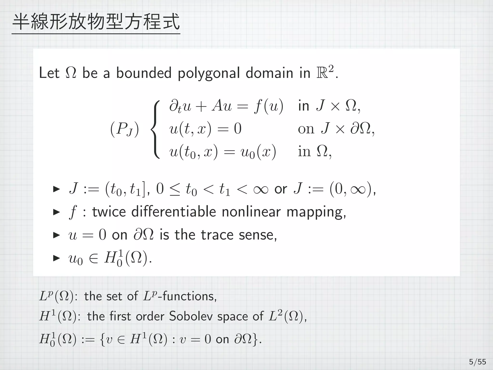 半線形放物型方程式
Let Ω be a bounded polygonal domain in R2
.
(PJ )



∂tu + Au = f(u) in J × Ω,
u(t, x) = 0 on J × ∂Ω,
u(t0, x) = u0(x) in Ω,
▶ J := (t0, t1], 0 ≤ t0 < t1 < ∞ or J := (0, ∞),
▶ f : twice diﬀerentiable nonlinear mapping,
▶ u = 0 on ∂Ω is the trace sense,
▶ u0 ∈ H1
0 (Ω).
Lp
(Ω): the set of Lp
-functions,
H1
(Ω): the ﬁrst order Sobolev space of L2
(Ω),
H1
0 (Ω) := {v ∈ H1
(Ω) : v = 0 on ∂Ω}.
5/55
 