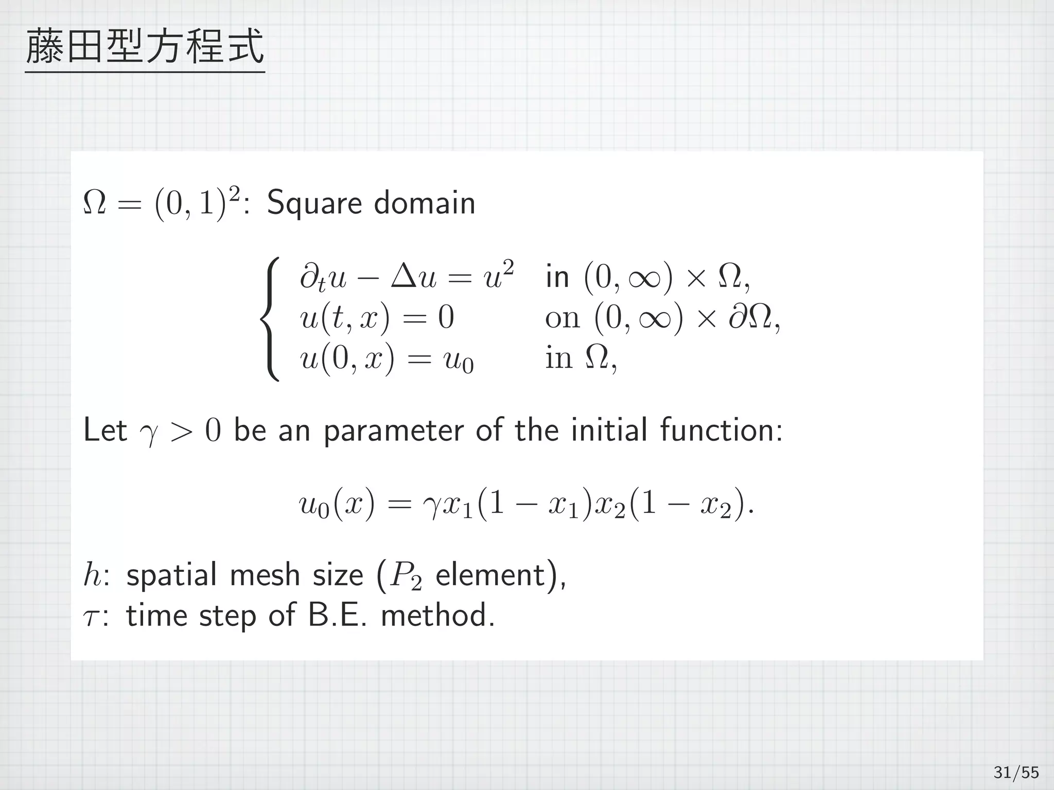 藤田型方程式
Ω = (0, 1)2
: Square domain



∂tu − ∆u = u2
in (0, ∞) × Ω,
u(t, x) = 0 on (0, ∞) × ∂Ω,
u(0, x) = u0 in Ω,
Let γ  0 be an parameter of the initial function:
u0(x) = γx1(1 − x1)x2(1 − x2).
h: spatial mesh size (P2 element),
τ: time step of B.E. method.
31/55
 
