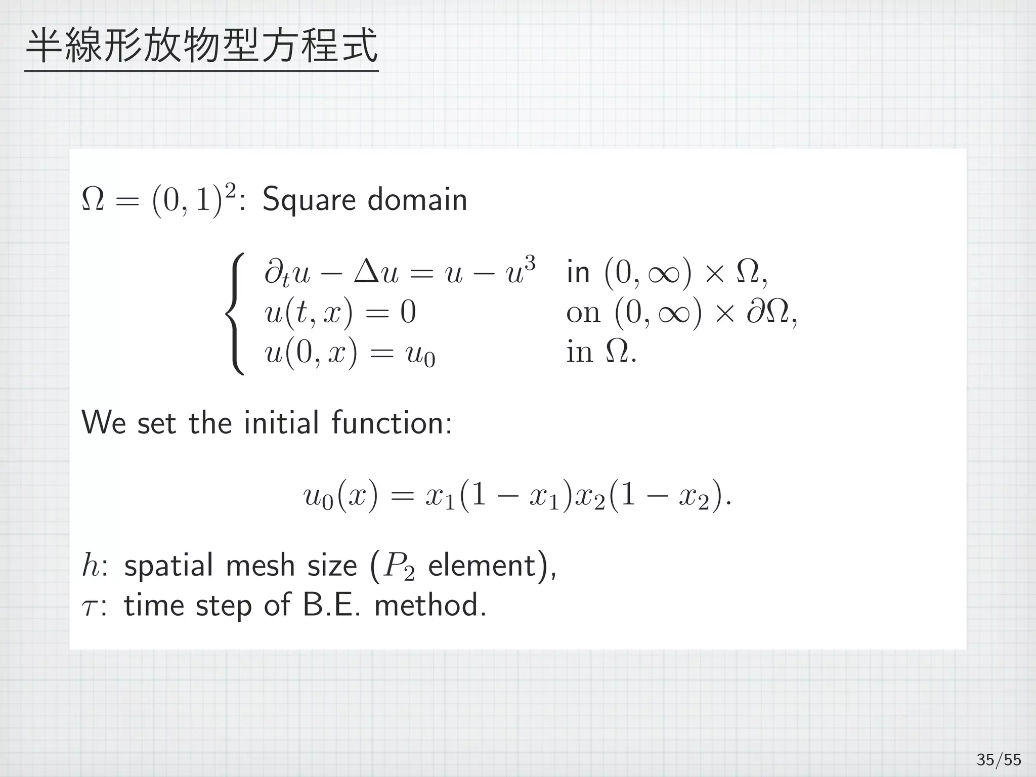 半線形放物型方程式
Ω = (0, 1)2
: Square domain



∂tu − ∆u = u − u3
in (0, ∞) × Ω,
u(t, x) = 0 on (0, ∞) × ∂Ω,
u(0, x) = u0 in Ω.
We set the initial function:
u0(x) = x1(1 − x1)x2(1 − x2).
h: spatial mesh size (P2 element),
τ: time step of B.E. method.
35/55
 