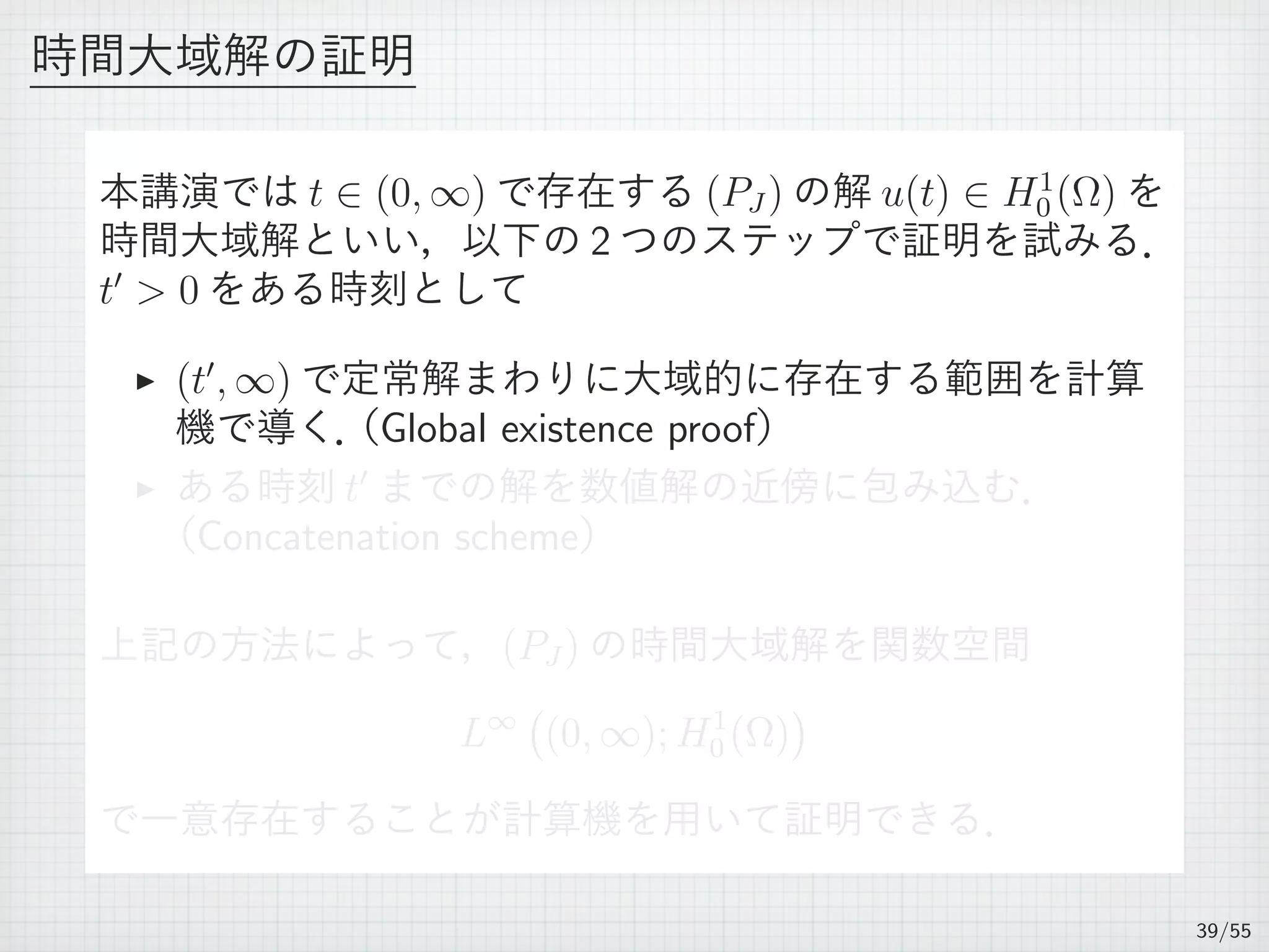 時間大域解の証明
本講演では t ∈ (0, ∞) で存在する (PJ ) の解 u(t) ∈ H1
0 (Ω) を
時間大域解といい，以下の 2 つのステップで証明を試みる．
t′
 0 をある時刻として
▶ (t′
, ∞) で定常解まわりに大域的に存在する範囲を計算
機で導く．（Global existence proof）
▶ ある時刻 t′
までの解を数値解の近傍に包み込む．
（Concatenation scheme）
上記の方法によって，(PJ ) の時間大域解を関数空間
L∞
(
(0, ∞); H1
0 (Ω)
)
で一意存在することが計算機を用いて証明できる．
39/55
 