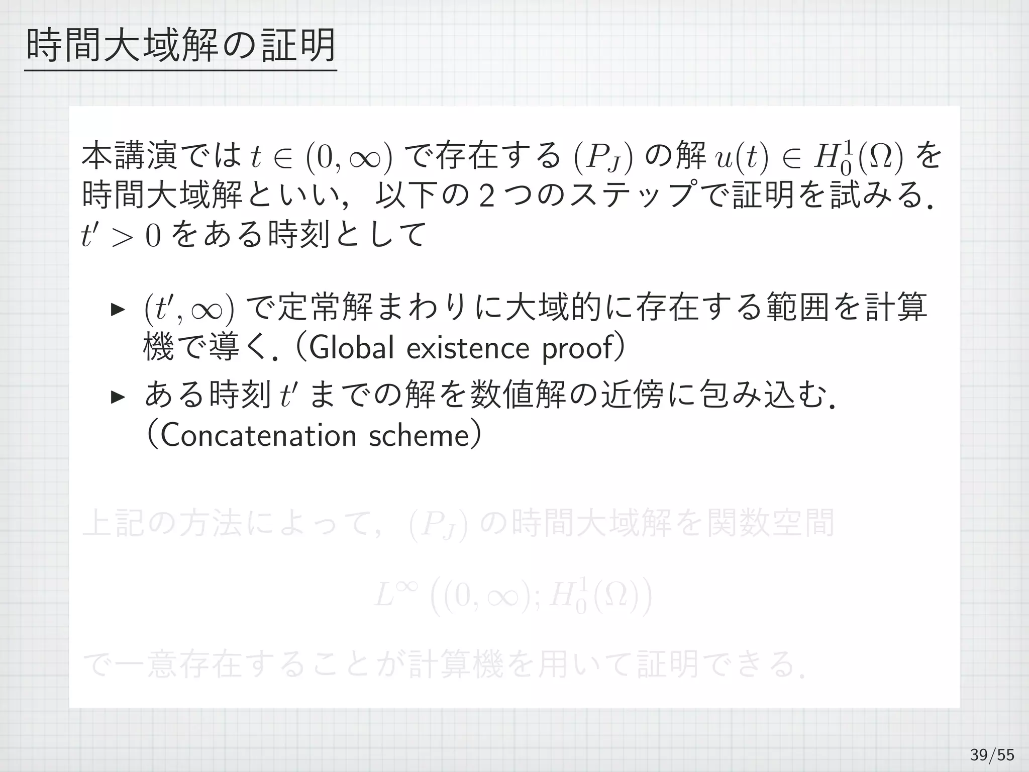 時間大域解の証明
本講演では t ∈ (0, ∞) で存在する (PJ ) の解 u(t) ∈ H1
0 (Ω) を
時間大域解といい，以下の 2 つのステップで証明を試みる．
t′
 0 をある時刻として
▶ (t′
, ∞) で定常解まわりに大域的に存在する範囲を計算
機で導く．（Global existence proof）
▶ ある時刻 t′
までの解を数値解の近傍に包み込む．
（Concatenation scheme）
上記の方法によって，(PJ ) の時間大域解を関数空間
L∞
(
(0, ∞); H1
0 (Ω)
)
で一意存在することが計算機を用いて証明できる．
39/55
 
