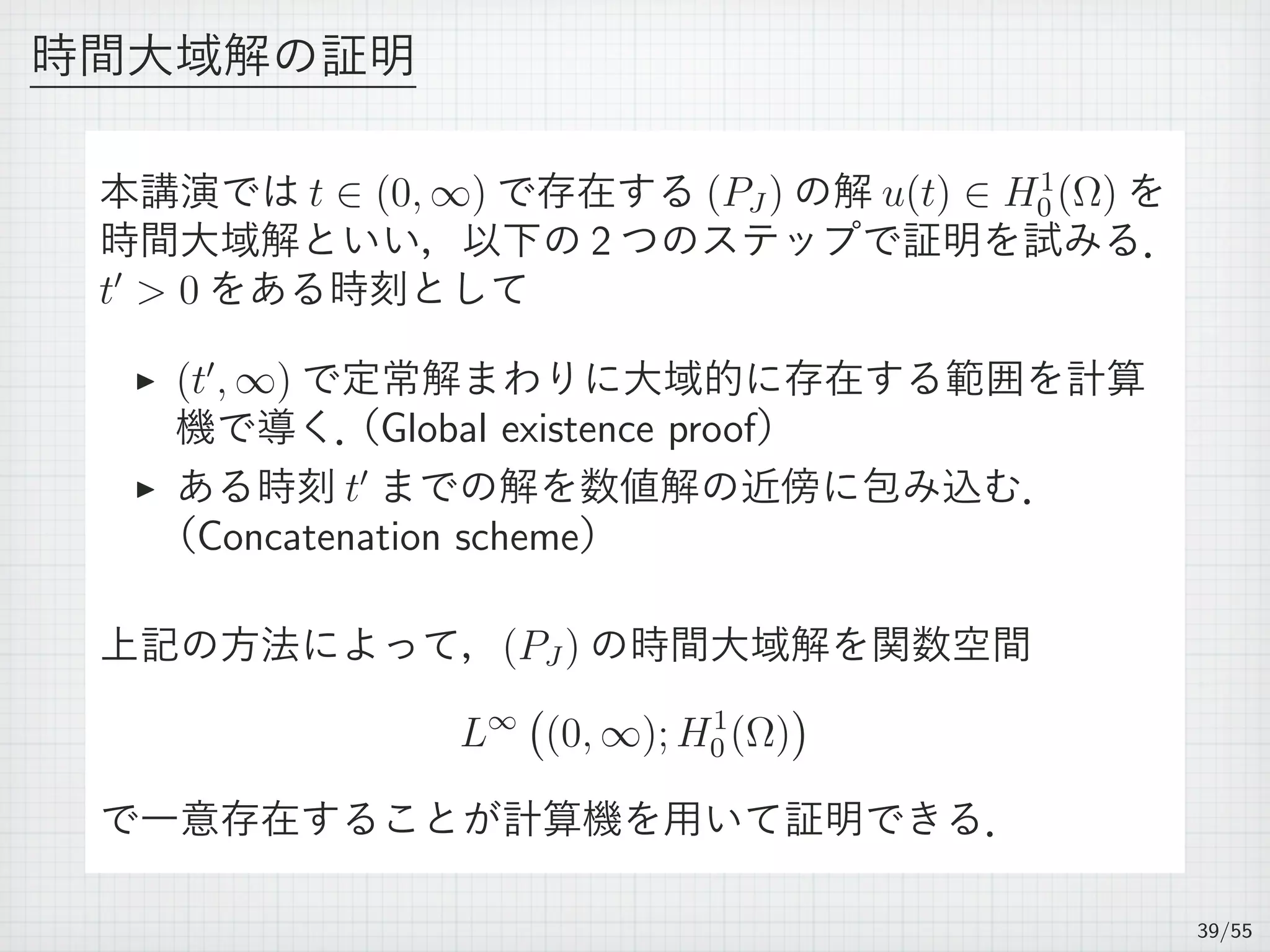 時間大域解の証明
本講演では t ∈ (0, ∞) で存在する (PJ ) の解 u(t) ∈ H1
0 (Ω) を
時間大域解といい，以下の 2 つのステップで証明を試みる．
t′
 0 をある時刻として
▶ (t′
, ∞) で定常解まわりに大域的に存在する範囲を計算
機で導く．（Global existence proof）
▶ ある時刻 t′
までの解を数値解の近傍に包み込む．
（Concatenation scheme）
上記の方法によって，(PJ ) の時間大域解を関数空間
L∞
(
(0, ∞); H1
0 (Ω)
)
で一意存在することが計算機を用いて証明できる．
39/55
 