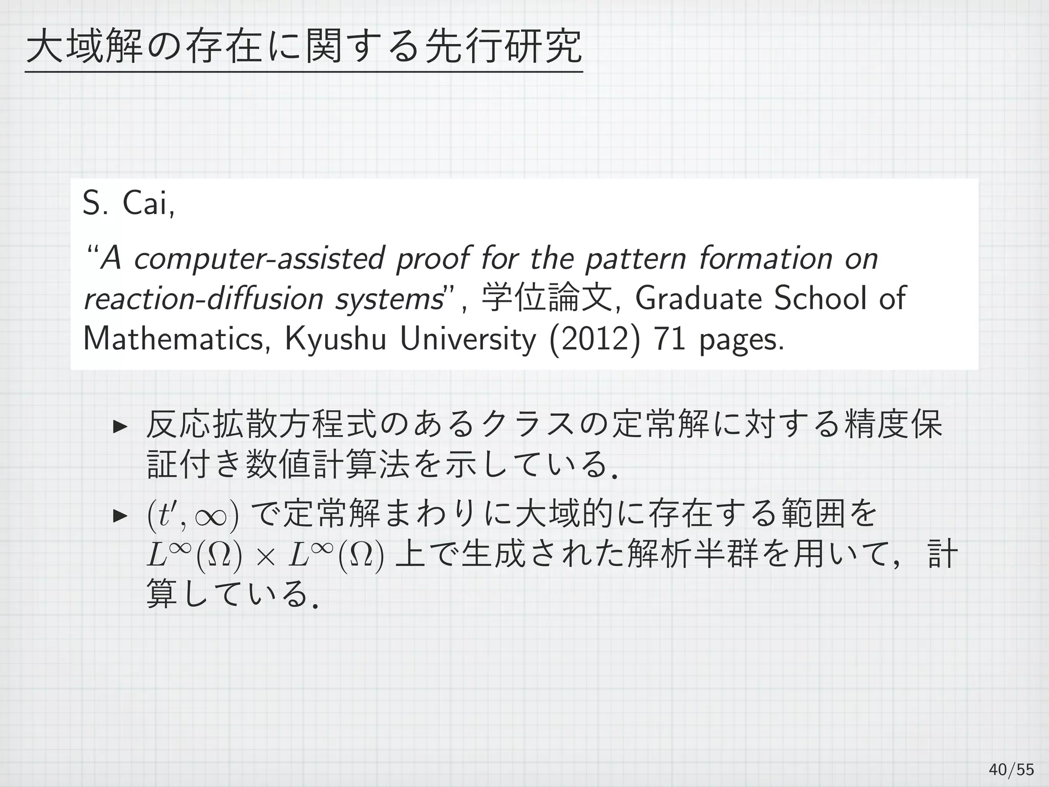 大域解の存在に関する先行研究
S. Cai,
“A computer-assisted proof for the pattern formation on
reaction-diﬀusion systems”, 学位論文, Graduate School of
Mathematics, Kyushu University (2012) 71 pages.
▶ 反応拡散方程式のあるクラスの定常解に対する精度保
証付き数値計算法を示している．
▶ (t′
, ∞) で定常解まわりに大域的に存在する範囲を
L∞
(Ω) × L∞
(Ω) 上で生成された解析半群を用いて，計
算している．
40/55
 
