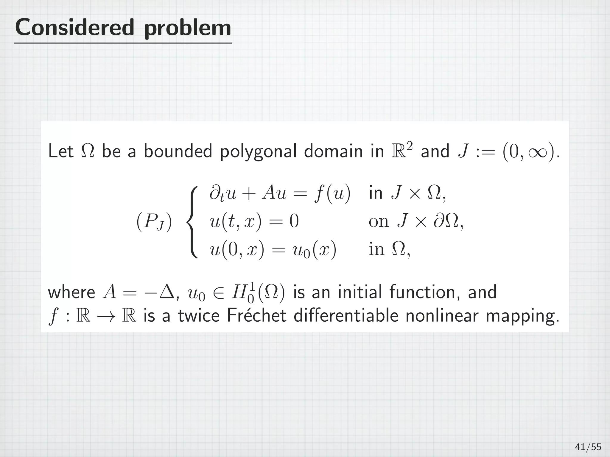 Considered problem
Let Ω be a bounded polygonal domain in R2
and J := (0, ∞).
(PJ )



∂tu + Au = f(u) in J × Ω,
u(t, x) = 0 on J × ∂Ω,
u(0, x) = u0(x) in Ω,
where A = −∆, u0 ∈ H1
0 (Ω) is an initial function, and
f : R → R is a twice Fr´echet diﬀerentiable nonlinear mapping.
41/55
 