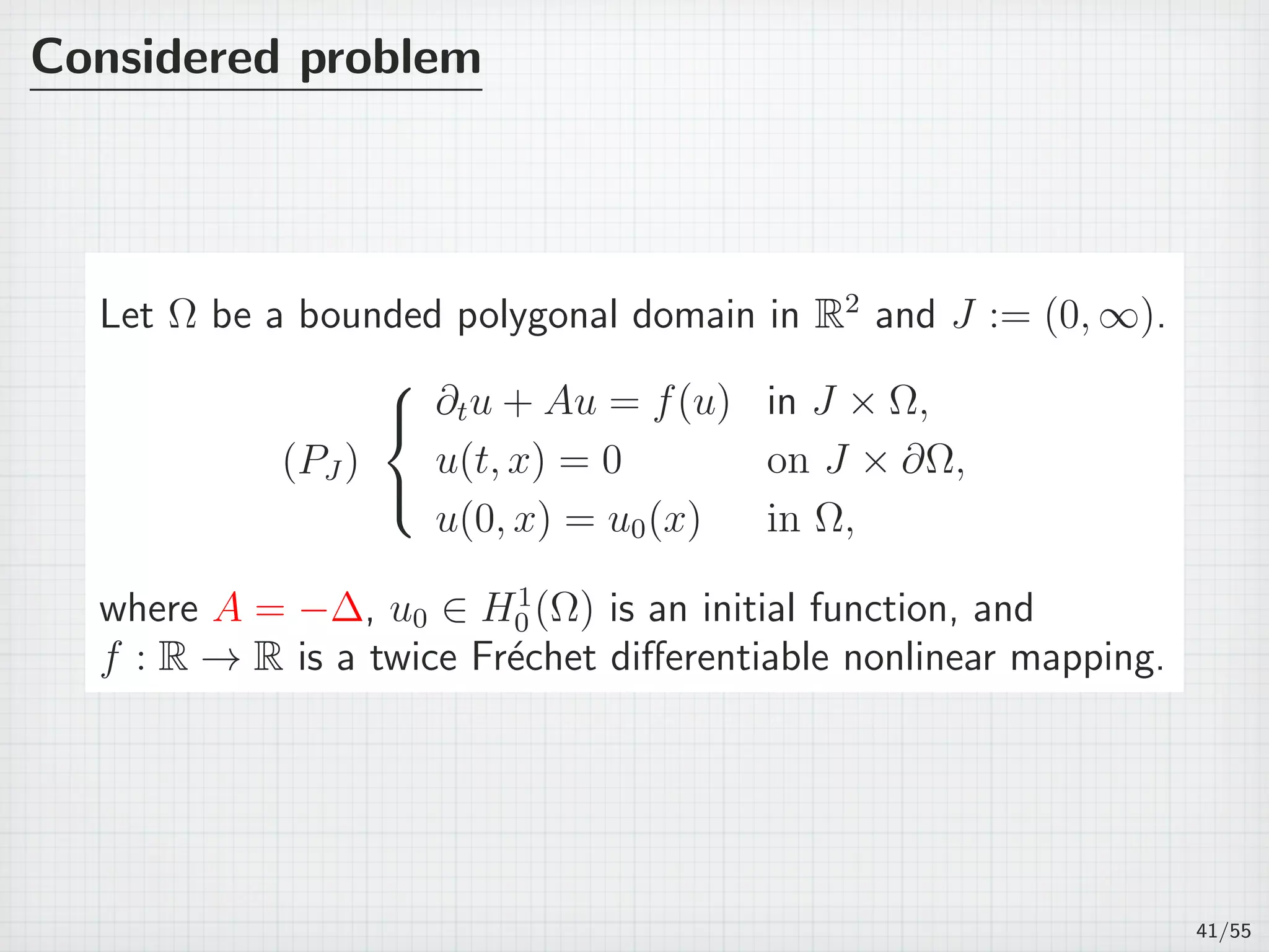 Considered problem
Let Ω be a bounded polygonal domain in R2
and J := (0, ∞).
(PJ )



∂tu + Au = f(u) in J × Ω,
u(t, x) = 0 on J × ∂Ω,
u(0, x) = u0(x) in Ω,
where A = −∆, u0 ∈ H1
0 (Ω) is an initial function, and
f : R → R is a twice Fr´echet diﬀerentiable nonlinear mapping.
41/55
 