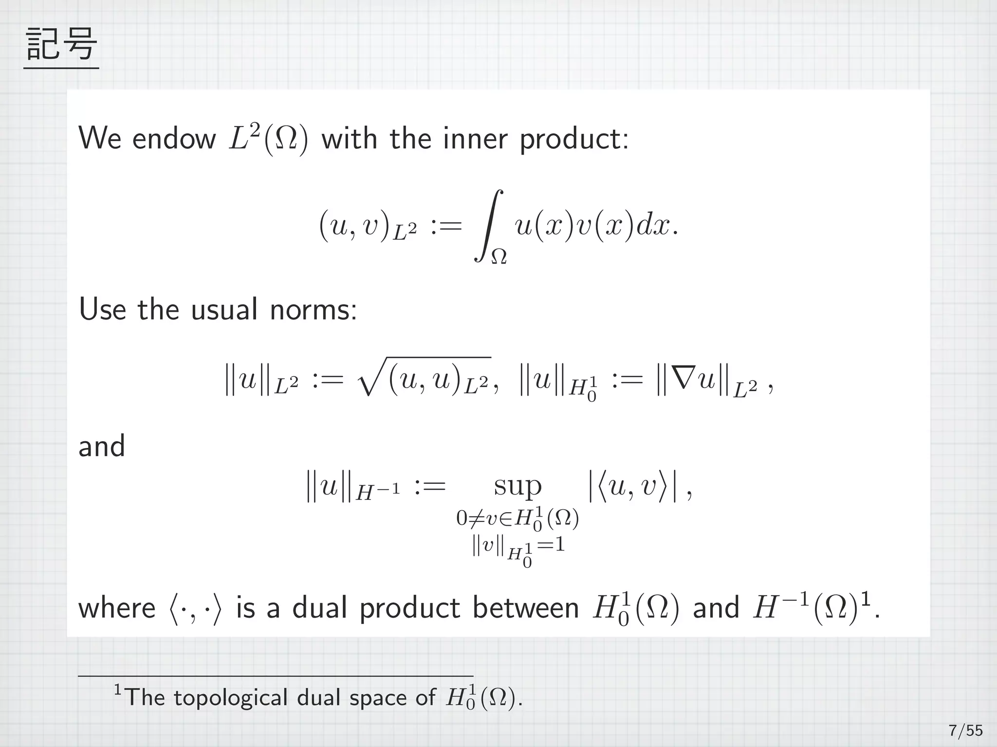 記号
We endow L2
(Ω) with the inner product:
(u, v)L2 :=
∫
Ω
u(x)v(x)dx.
Use the usual norms:
∥u∥L2 :=
√
(u, u)L2 , ∥u∥H1
0
:= ∥∇u∥L2 ,
and
∥u∥H−1 := sup
0̸=v∈H1
0 (Ω)
∥v∥H1
0
=1
|⟨u, v⟩| ,
where ⟨·, ·⟩ is a dual product between H1
0 (Ω) and H−1
(Ω)1
.
1
The topological dual space of H1
0 (Ω).
7/55
 