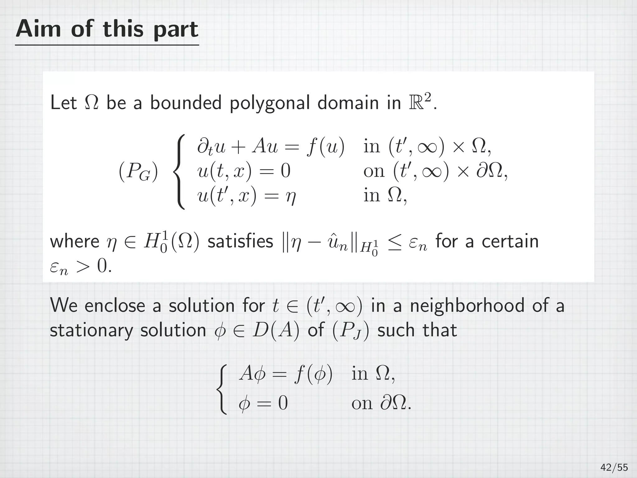Aim of this part
Let Ω be a bounded polygonal domain in R2
.
(PG)



∂tu + Au = f(u) in (t′
, ∞) × Ω,
u(t, x) = 0 on (t′
, ∞) × ∂Ω,
u(t′
, x) = η in Ω,
where η ∈ H1
0 (Ω) satisﬁes ∥η − ˆun∥H1
0
≤ εn for a certain
εn  0.
We enclose a solution for t ∈ (t′
, ∞) in a neighborhood of a
stationary solution ϕ ∈ D(A) of (PJ ) such that
{
Aϕ = f(ϕ) in Ω,
ϕ = 0 on ∂Ω.
42/55
 