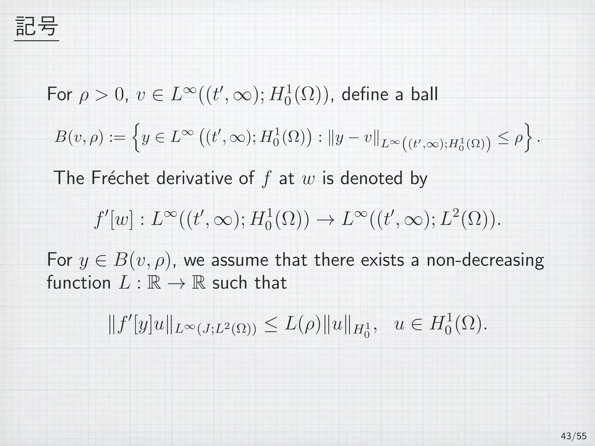 記号
For ρ  0, v ∈ L∞
((t′
, ∞); H1
0 (Ω)), deﬁne a ball
B(v, ρ) :=
{
y ∈ L∞
(
(t′
, ∞); H1
0 (Ω)
)
: ∥y − v∥L∞
((t′,∞);H1
0 (Ω)) ≤ ρ
}
.
The Fr´echet derivative of f at w is denoted by
f′
[w] : L∞
((t′
, ∞); H1
0 (Ω)) → L∞
((t′
, ∞); L2
(Ω)).
For y ∈ B(v, ρ), we assume that there exists a non-decreasing
function L : R → R such that
∥f′
[y]u∥L∞(J;L2(Ω)) ≤ L(ρ)∥u∥H1
0
, u ∈ H1
0 (Ω).
43/55
 