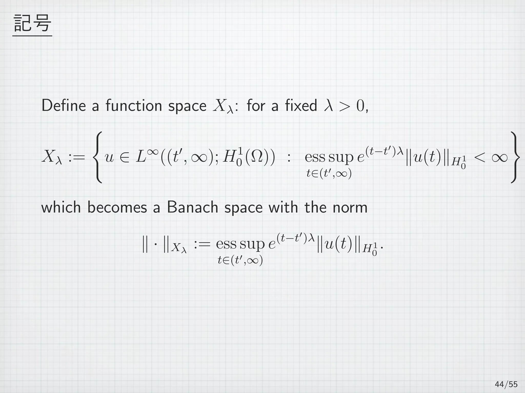 記号
Deﬁne a function space Xλ: for a ﬁxed λ  0,
Xλ :=
{
u ∈ L∞
((t′
, ∞); H1
0 (Ω)) : ess sup
t∈(t′,∞)
e(t−t′)λ
∥u(t)∥H1
0
 ∞
}
which becomes a Banach space with the norm
∥ · ∥Xλ
:= ess sup
t∈(t′,∞)
e(t−t′)λ
∥u(t)∥H1
0
.
44/55
 