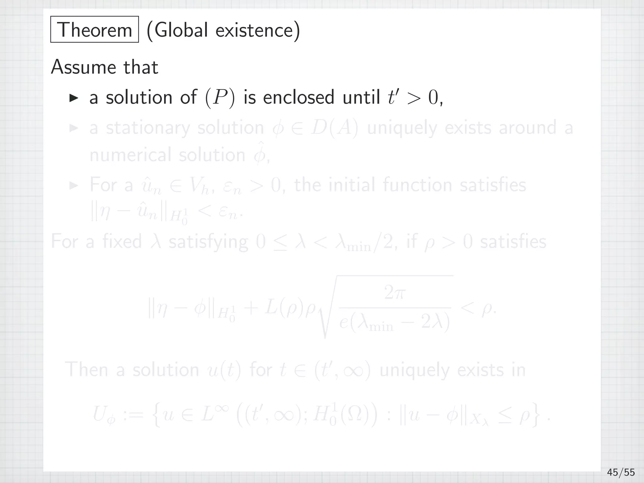 Theorem (Global existence)
Assume that
▶ a solution of (P) is enclosed until t′
 0,
▶ a stationary solution ϕ ∈ D(A) uniquely exists around a
numerical solution ˆϕ,
▶ For a ˆun ∈ Vh, εn  0, the initial function satisﬁes
∥η − ˆun∥H1
0
 εn.
For a ﬁxed λ satisfying 0 ≤ λ  λmin/2, if ρ  0 satisﬁes
∥η − ϕ∥H1
0
+ L(ρ)ρ
√
2π
e(λmin − 2λ)
 ρ.
Then a solution u(t) for t ∈ (t′
, ∞) uniquely exists in
Uϕ :=
{
u ∈ L∞
(
(t′
, ∞); H1
0 (Ω)
)
: ∥u − ϕ∥Xλ
≤ ρ
}
.
45/55
 