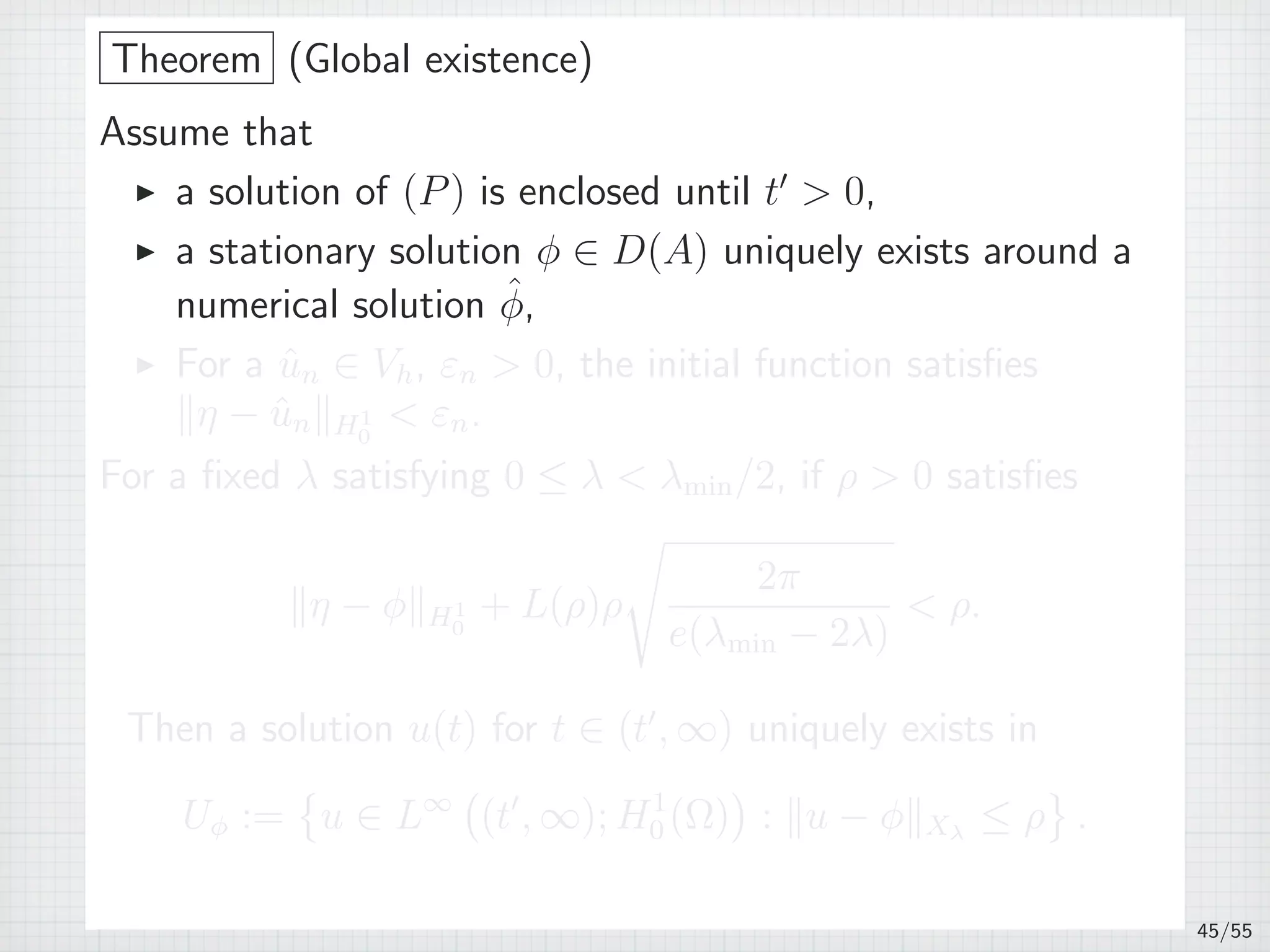 Theorem (Global existence)
Assume that
▶ a solution of (P) is enclosed until t′
 0,
▶ a stationary solution ϕ ∈ D(A) uniquely exists around a
numerical solution ˆϕ,
▶ For a ˆun ∈ Vh, εn  0, the initial function satisﬁes
∥η − ˆun∥H1
0
 εn.
For a ﬁxed λ satisfying 0 ≤ λ  λmin/2, if ρ  0 satisﬁes
∥η − ϕ∥H1
0
+ L(ρ)ρ
√
2π
e(λmin − 2λ)
 ρ.
Then a solution u(t) for t ∈ (t′
, ∞) uniquely exists in
Uϕ :=
{
u ∈ L∞
(
(t′
, ∞); H1
0 (Ω)
)
: ∥u − ϕ∥Xλ
≤ ρ
}
.
45/55
 
