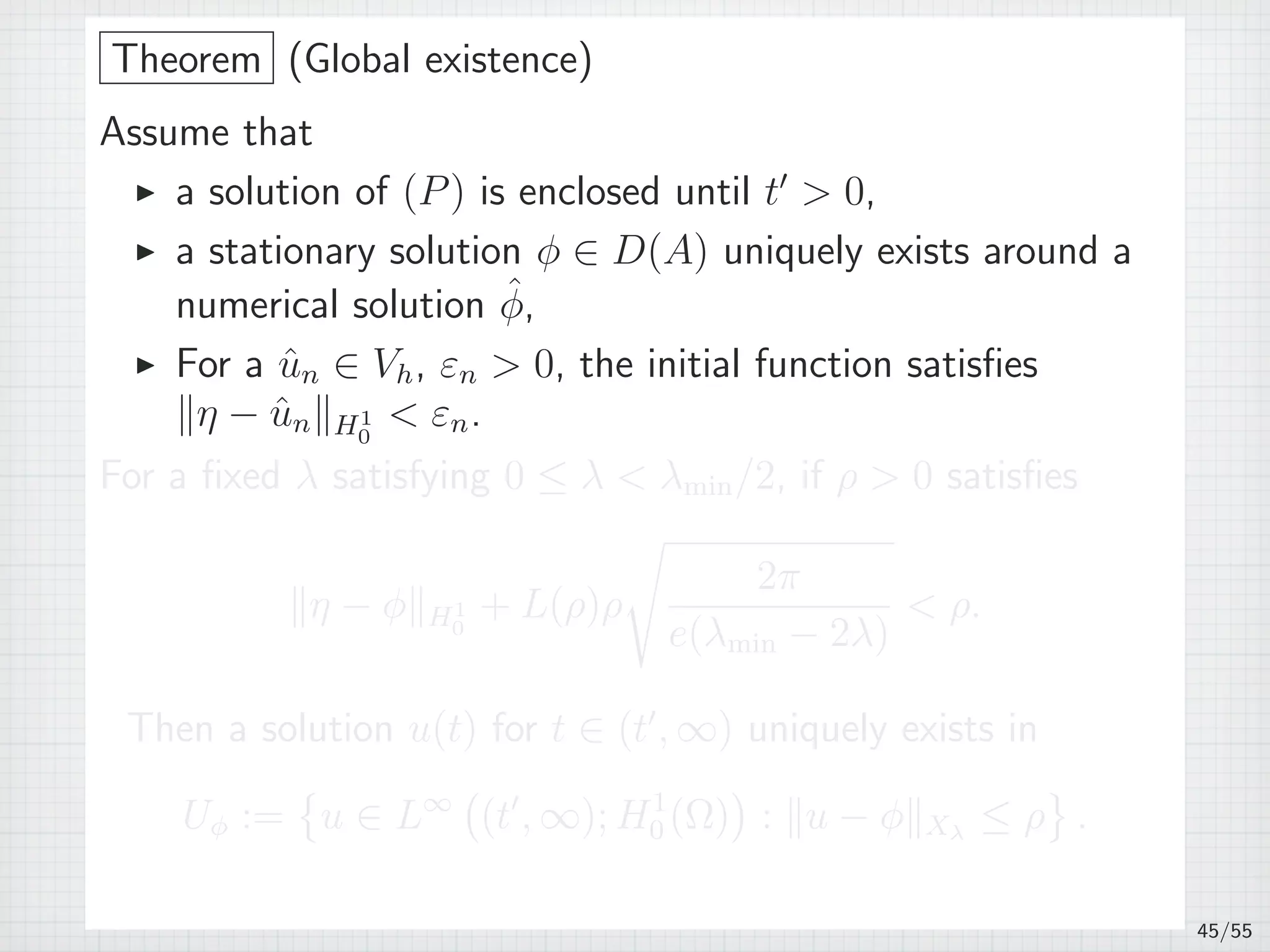 Theorem (Global existence)
Assume that
▶ a solution of (P) is enclosed until t′
 0,
▶ a stationary solution ϕ ∈ D(A) uniquely exists around a
numerical solution ˆϕ,
▶ For a ˆun ∈ Vh, εn  0, the initial function satisﬁes
∥η − ˆun∥H1
0
 εn.
For a ﬁxed λ satisfying 0 ≤ λ  λmin/2, if ρ  0 satisﬁes
∥η − ϕ∥H1
0
+ L(ρ)ρ
√
2π
e(λmin − 2λ)
 ρ.
Then a solution u(t) for t ∈ (t′
, ∞) uniquely exists in
Uϕ :=
{
u ∈ L∞
(
(t′
, ∞); H1
0 (Ω)
)
: ∥u − ϕ∥Xλ
≤ ρ
}
.
45/55
 
