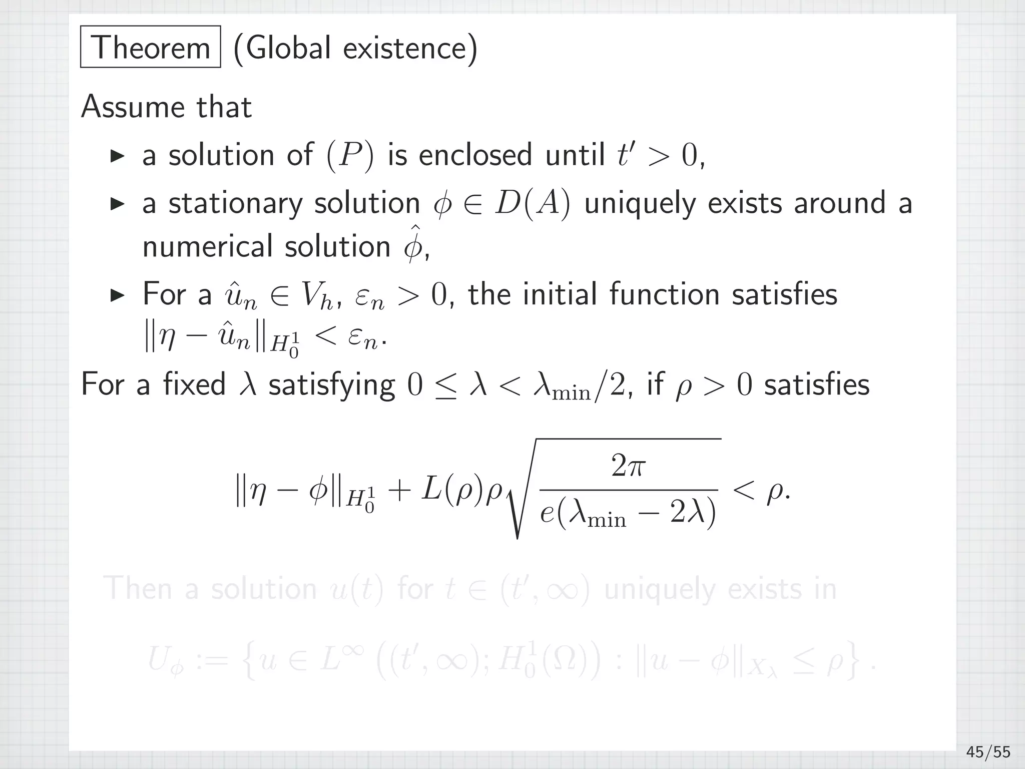 Theorem (Global existence)
Assume that
▶ a solution of (P) is enclosed until t′
 0,
▶ a stationary solution ϕ ∈ D(A) uniquely exists around a
numerical solution ˆϕ,
▶ For a ˆun ∈ Vh, εn  0, the initial function satisﬁes
∥η − ˆun∥H1
0
 εn.
For a ﬁxed λ satisfying 0 ≤ λ  λmin/2, if ρ  0 satisﬁes
∥η − ϕ∥H1
0
+ L(ρ)ρ
√
2π
e(λmin − 2λ)
 ρ.
Then a solution u(t) for t ∈ (t′
, ∞) uniquely exists in
Uϕ :=
{
u ∈ L∞
(
(t′
, ∞); H1
0 (Ω)
)
: ∥u − ϕ∥Xλ
≤ ρ
}
.
45/55
 