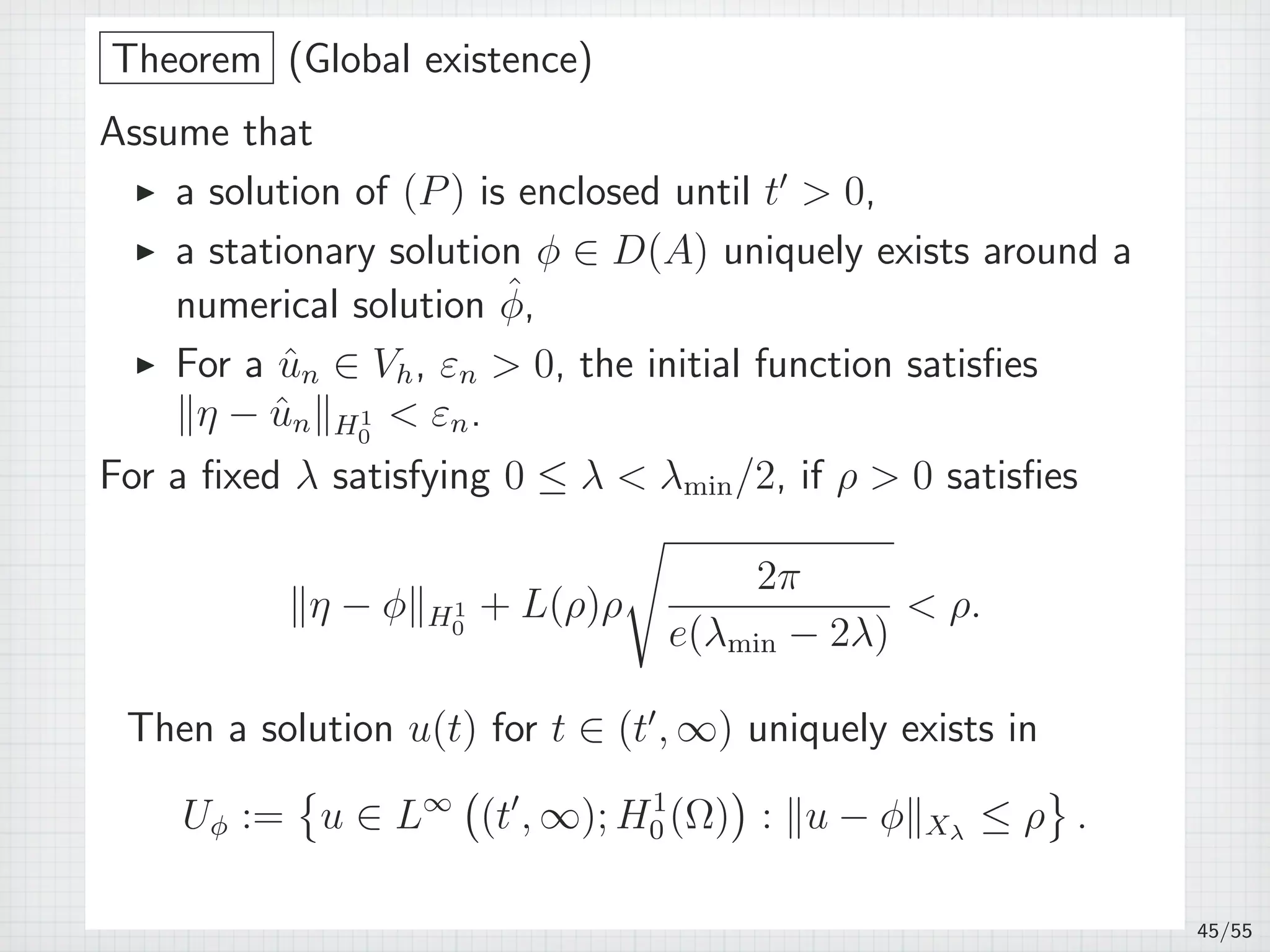 Theorem (Global existence)
Assume that
▶ a solution of (P) is enclosed until t′
 0,
▶ a stationary solution ϕ ∈ D(A) uniquely exists around a
numerical solution ˆϕ,
▶ For a ˆun ∈ Vh, εn  0, the initial function satisﬁes
∥η − ˆun∥H1
0
 εn.
For a ﬁxed λ satisfying 0 ≤ λ  λmin/2, if ρ  0 satisﬁes
∥η − ϕ∥H1
0
+ L(ρ)ρ
√
2π
e(λmin − 2λ)
 ρ.
Then a solution u(t) for t ∈ (t′
, ∞) uniquely exists in
Uϕ :=
{
u ∈ L∞
(
(t′
, ∞); H1
0 (Ω)
)
: ∥u − ϕ∥Xλ
≤ ρ
}
.
45/55
 
