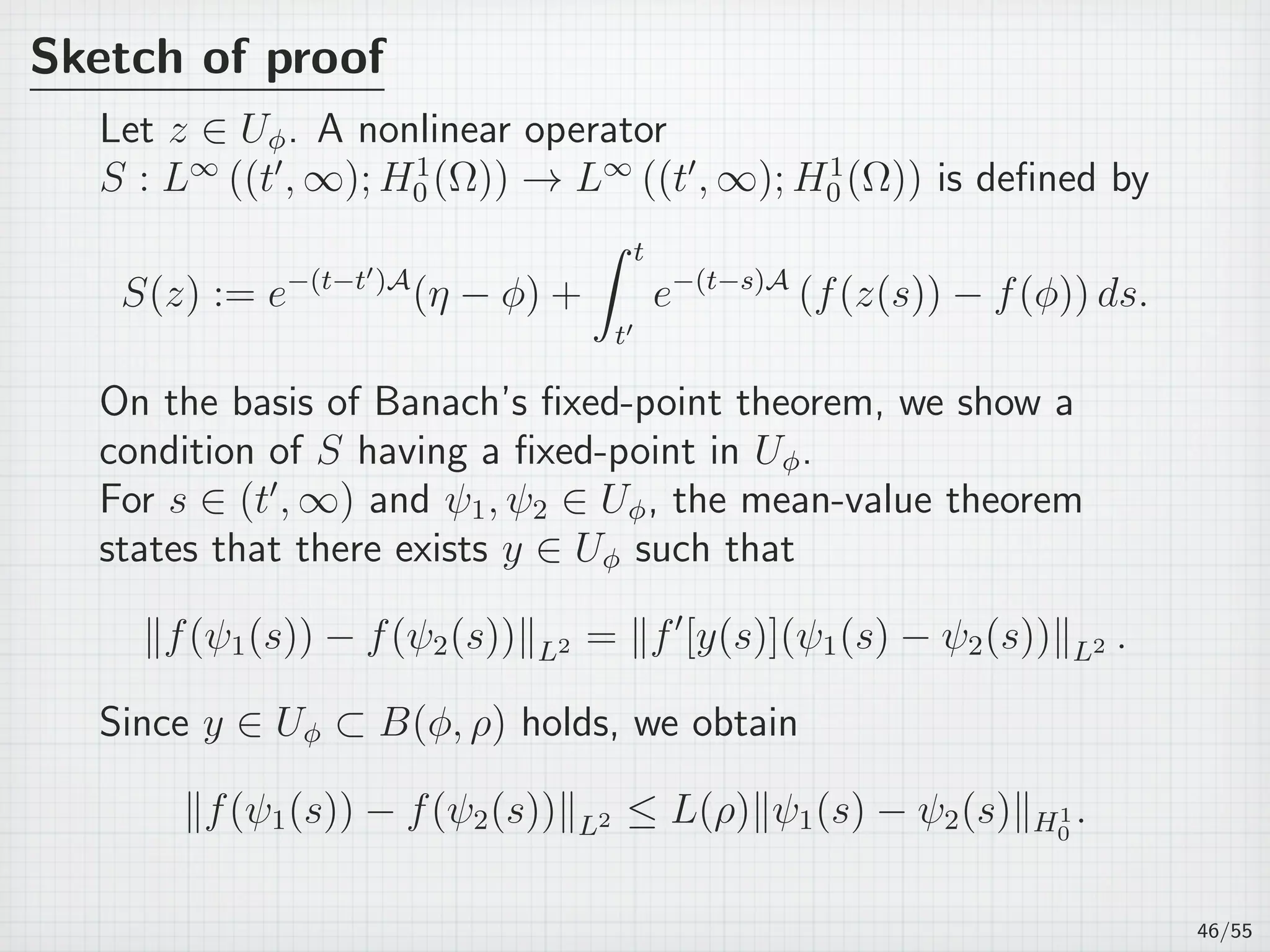Sketch of proof
Let z ∈ Uϕ. A nonlinear operator
S : L∞
((t′
, ∞); H1
0 (Ω)) → L∞
((t′
, ∞); H1
0 (Ω)) is deﬁned by
S(z) := e−(t−t′)A
(η − ϕ) +
∫ t
t′
e−(t−s)A
(f(z(s)) − f(ϕ)) ds.
On the basis of Banach’s ﬁxed-point theorem, we show a
condition of S having a ﬁxed-point in Uϕ.
For s ∈ (t′
, ∞) and ψ1, ψ2 ∈ Uϕ, the mean-value theorem
states that there exists y ∈ Uϕ such that
∥f(ψ1(s)) − f(ψ2(s))∥L2 = ∥f′
[y(s)](ψ1(s) − ψ2(s))∥L2 .
Since y ∈ Uϕ ⊂ B(ϕ, ρ) holds, we obtain
∥f(ψ1(s)) − f(ψ2(s))∥L2 ≤ L(ρ)∥ψ1(s) − ψ2(s)∥H1
0
.
46/55
 