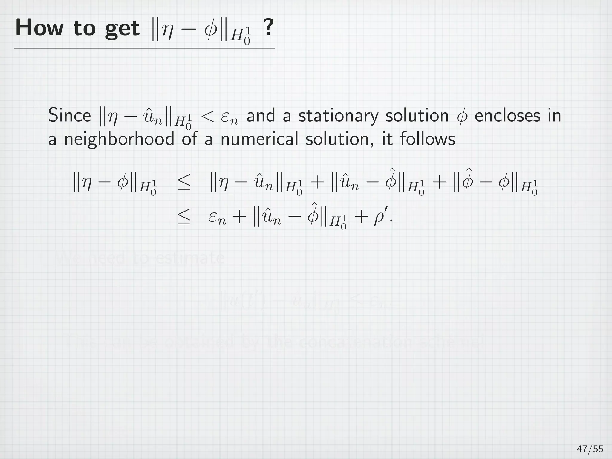 How to get ∥η − ϕ∥H1
0
?
Since ∥η − ˆun∥H1
0
 εn and a stationary solution ϕ encloses in
a neighborhood of a numerical solution, it follows
∥η − ϕ∥H1
0
≤ ∥η − ˆun∥H1
0
+ ∥ˆun − ˆϕ∥H1
0
+ ∥ˆϕ − ϕ∥H1
0
≤ εn + ∥ˆun − ˆϕ∥H1
0
+ ρ′
.
We need to estimate
∥u(t′
) − ˆun∥H1
0
≤ εn.
This can be obtained by the concatenation scheme!
47/55
 