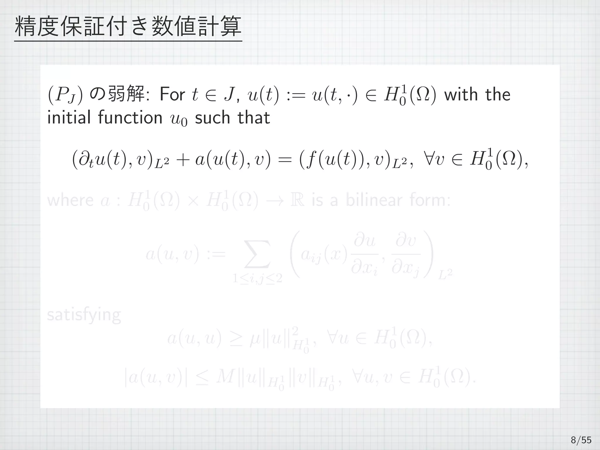 精度保証付き数値計算
(PJ ) の弱解: For t ∈ J, u(t) := u(t, ·) ∈ H1
0 (Ω) with the
initial function u0 such that
(∂tu(t), v)L2 + a(u(t), v) = (f(u(t)), v)L2 , ∀v ∈ H1
0 (Ω),
where a : H1
0 (Ω) × H1
0 (Ω) → R is a bilinear form:
a(u, v) :=
∑
1≤i,j≤2
(
aij(x)
∂u
∂xi
,
∂v
∂xj
)
L2
satisfying
a(u, u) ≥ µ∥u∥2
H1
0
, ∀u ∈ H1
0 (Ω),
|a(u, v)| ≤ M∥u∥H1
0
∥v∥H1
0
, ∀u, v ∈ H1
0 (Ω).
8/55
 