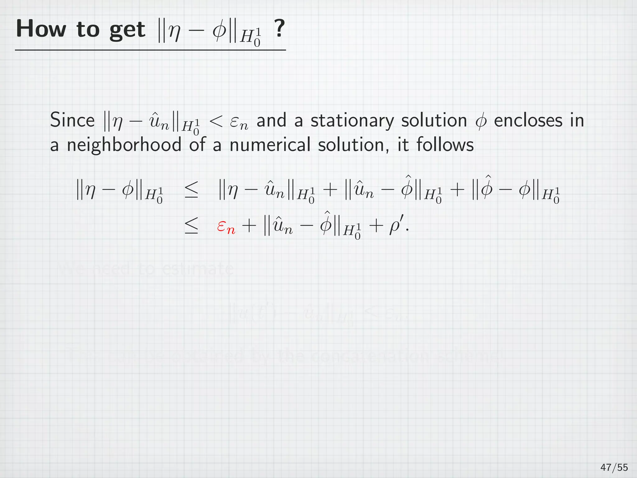How to get ∥η − ϕ∥H1
0
?
Since ∥η − ˆun∥H1
0
 εn and a stationary solution ϕ encloses in
a neighborhood of a numerical solution, it follows
∥η − ϕ∥H1
0
≤ ∥η − ˆun∥H1
0
+ ∥ˆun − ˆϕ∥H1
0
+ ∥ˆϕ − ϕ∥H1
0
≤ εn + ∥ˆun − ˆϕ∥H1
0
+ ρ′
.
We need to estimate
∥u(t′
) − ˆun∥H1
0
≤ εn.
This can be obtained by the concatenation scheme!
47/55
 