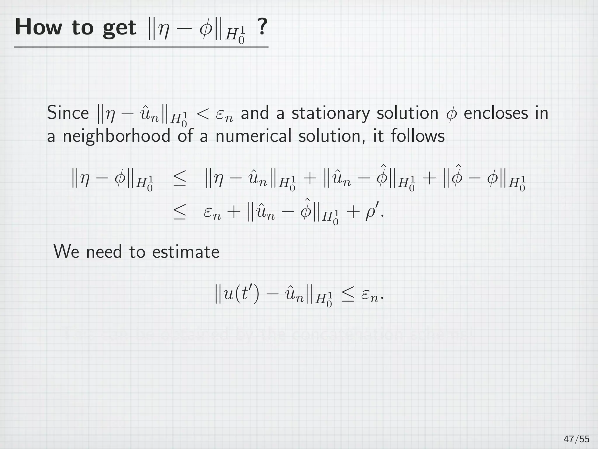 How to get ∥η − ϕ∥H1
0
?
Since ∥η − ˆun∥H1
0
 εn and a stationary solution ϕ encloses in
a neighborhood of a numerical solution, it follows
∥η − ϕ∥H1
0
≤ ∥η − ˆun∥H1
0
+ ∥ˆun − ˆϕ∥H1
0
+ ∥ˆϕ − ϕ∥H1
0
≤ εn + ∥ˆun − ˆϕ∥H1
0
+ ρ′
.
We need to estimate
∥u(t′
) − ˆun∥H1
0
≤ εn.
This can be obtained by the concatenation scheme!
47/55
 