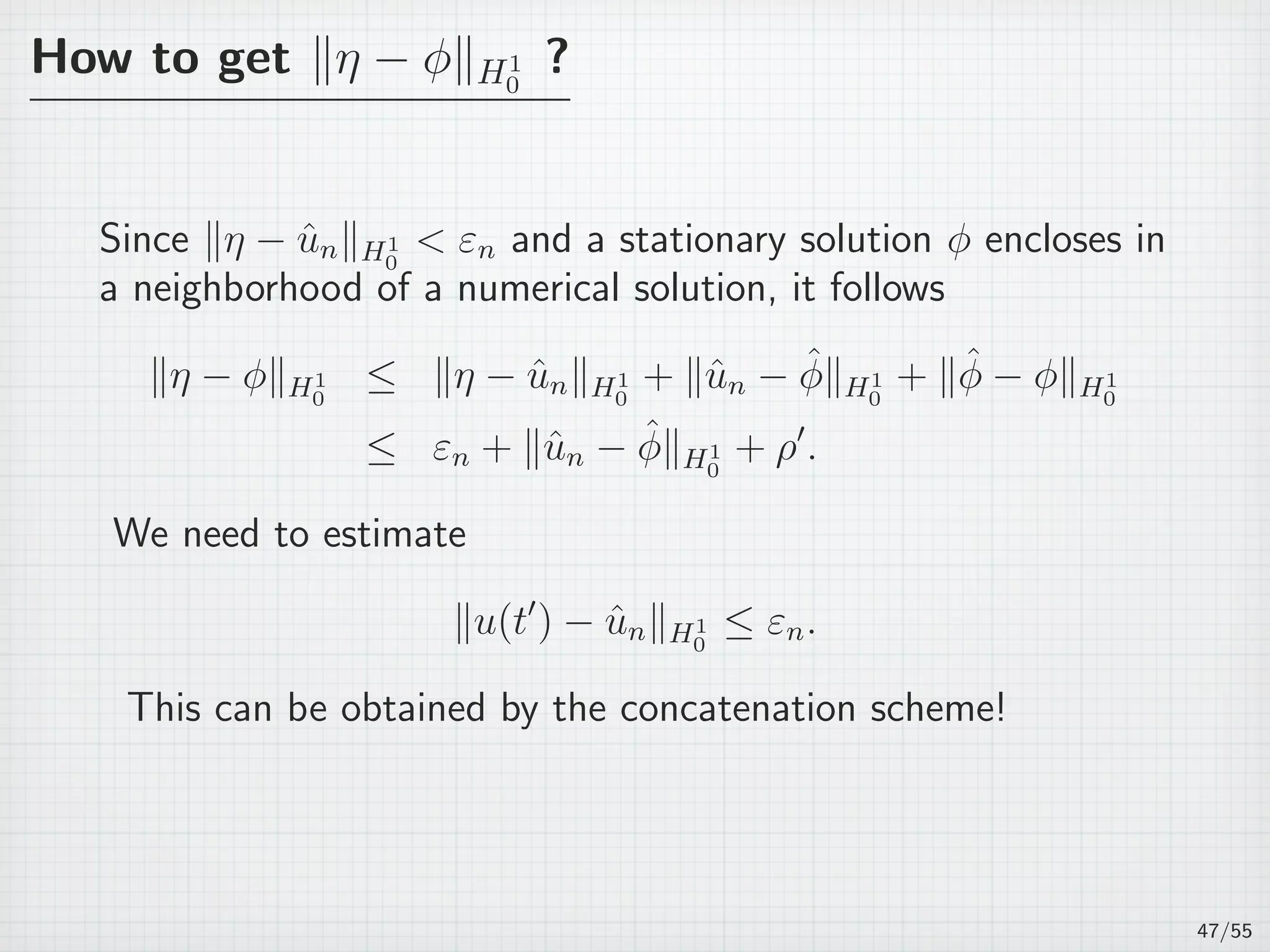 How to get ∥η − ϕ∥H1
0
?
Since ∥η − ˆun∥H1
0
 εn and a stationary solution ϕ encloses in
a neighborhood of a numerical solution, it follows
∥η − ϕ∥H1
0
≤ ∥η − ˆun∥H1
0
+ ∥ˆun − ˆϕ∥H1
0
+ ∥ˆϕ − ϕ∥H1
0
≤ εn + ∥ˆun − ˆϕ∥H1
0
+ ρ′
.
We need to estimate
∥u(t′
) − ˆun∥H1
0
≤ εn.
This can be obtained by the concatenation scheme!
47/55
 