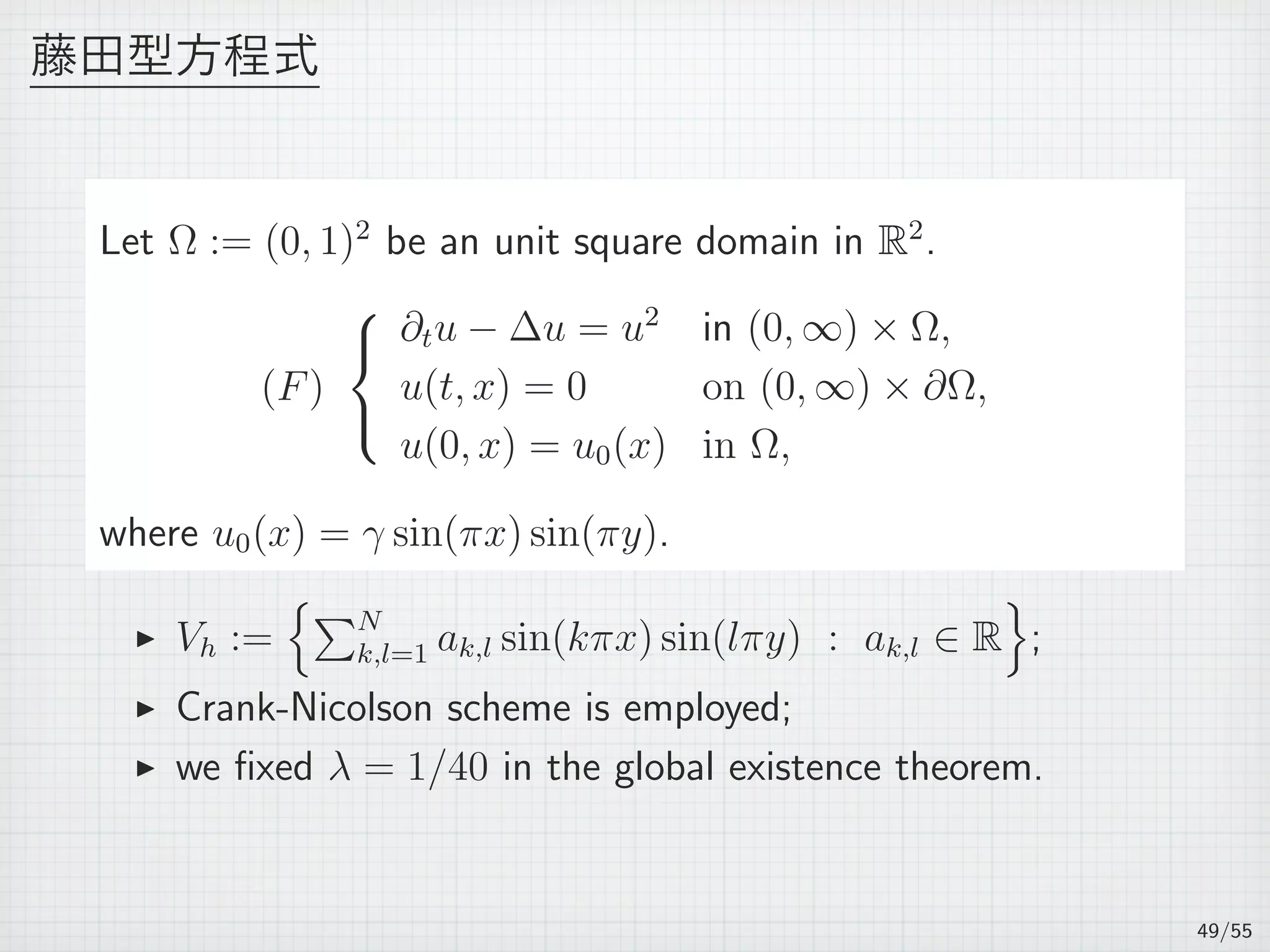 藤田型方程式
Let Ω := (0, 1)2
be an unit square domain in R2
.
(F)



∂tu − ∆u = u2
in (0, ∞) × Ω,
u(t, x) = 0 on (0, ∞) × ∂Ω,
u(0, x) = u0(x) in Ω,
where u0(x) = γ sin(πx) sin(πy).
▶ Vh :=
{∑N
k,l=1 ak,l sin(kπx) sin(lπy) : ak,l ∈ R
}
;
▶ Crank-Nicolson scheme is employed;
▶ we ﬁxed λ = 1/40 in the global existence theorem.
49/55
 
