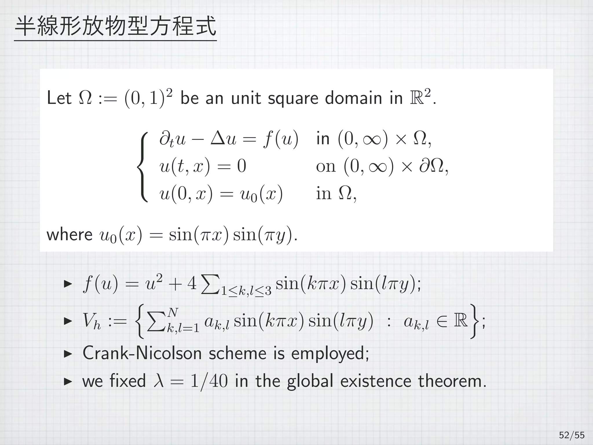 半線形放物型方程式
Let Ω := (0, 1)2
be an unit square domain in R2
.



∂tu − ∆u = f(u) in (0, ∞) × Ω,
u(t, x) = 0 on (0, ∞) × ∂Ω,
u(0, x) = u0(x) in Ω,
where u0(x) = sin(πx) sin(πy).
▶ f(u) = u2
+ 4
∑
1≤k,l≤3 sin(kπx) sin(lπy);
▶ Vh :=
{∑N
k,l=1 ak,l sin(kπx) sin(lπy) : ak,l ∈ R
}
;
▶ Crank-Nicolson scheme is employed;
▶ we ﬁxed λ = 1/40 in the global existence theorem.
52/55
 